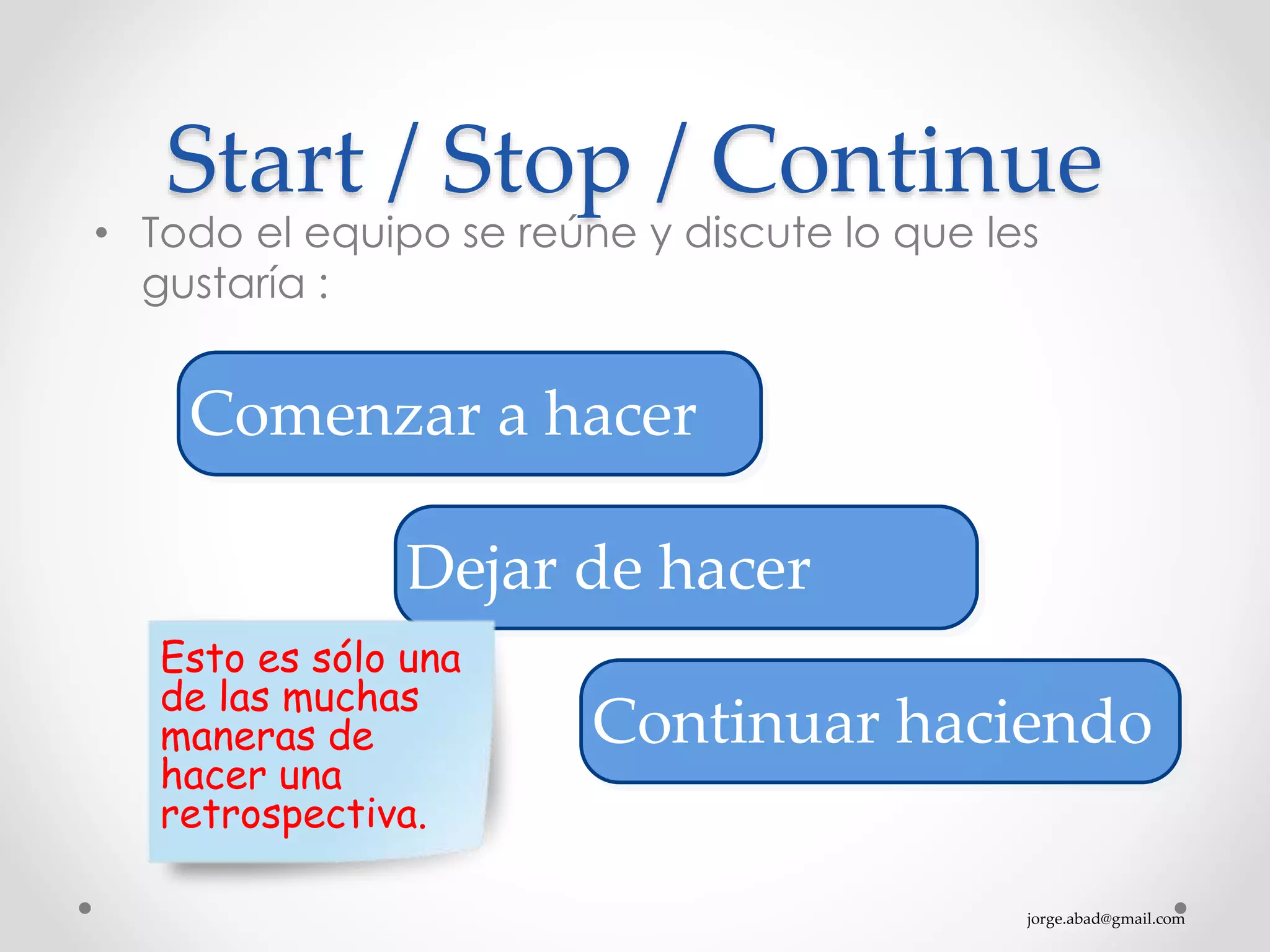 jorge.abad@gmail.com
Start / Stop / Continue
• Todo el equipo se reúne y discute lo que les
gustaría :
Comenzar a hacer
Dejar de hacer
Continuar haciendo
Esto es sólo una
de las muchas
maneras de
hacer una
retrospectiva.
 