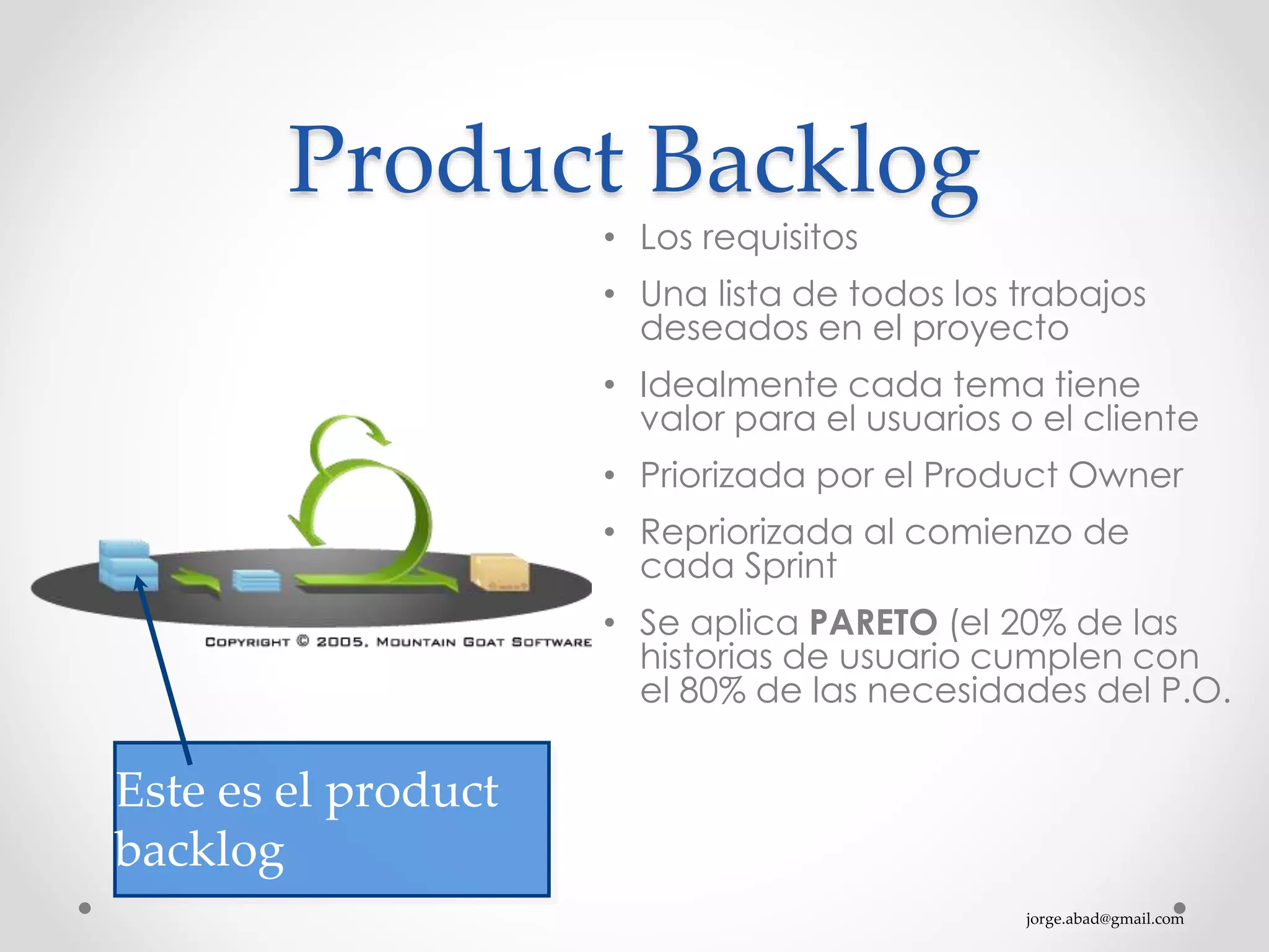 jorge.abad@gmail.com
Product Backlog
• Los requisitos
• Una lista de todos los trabajos
deseados en el proyecto
• Idealmente cada tema tiene
valor para el usuarios o el cliente
• Priorizada por el Product Owner
• Repriorizada al comienzo de
cada Sprint
• Se aplica PARETO (el 20% de las
historias de usuario cumplen con
el 80% de las necesidades del P.O.
Este es el product
backlog
 