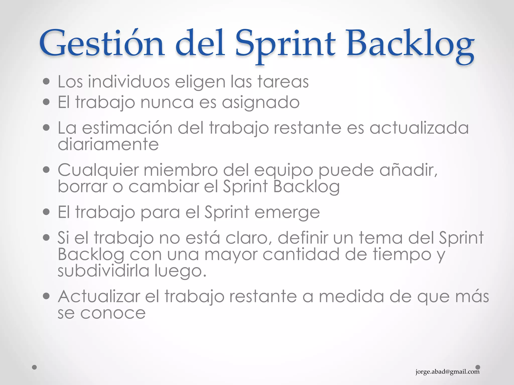 jorge.abad@gmail.com
Gestión del Sprint Backlog
 Los individuos eligen las tareas
 El trabajo nunca es asignado
 La estimación del trabajo restante es actualizada
diariamente
 Cualquier miembro del equipo puede añadir,
borrar o cambiar el Sprint Backlog
 El trabajo para el Sprint emerge
 Si el trabajo no está claro, definir un tema del Sprint
Backlog con una mayor cantidad de tiempo y
subdividirla luego.
 Actualizar el trabajo restante a medida de que más
se conoce
 