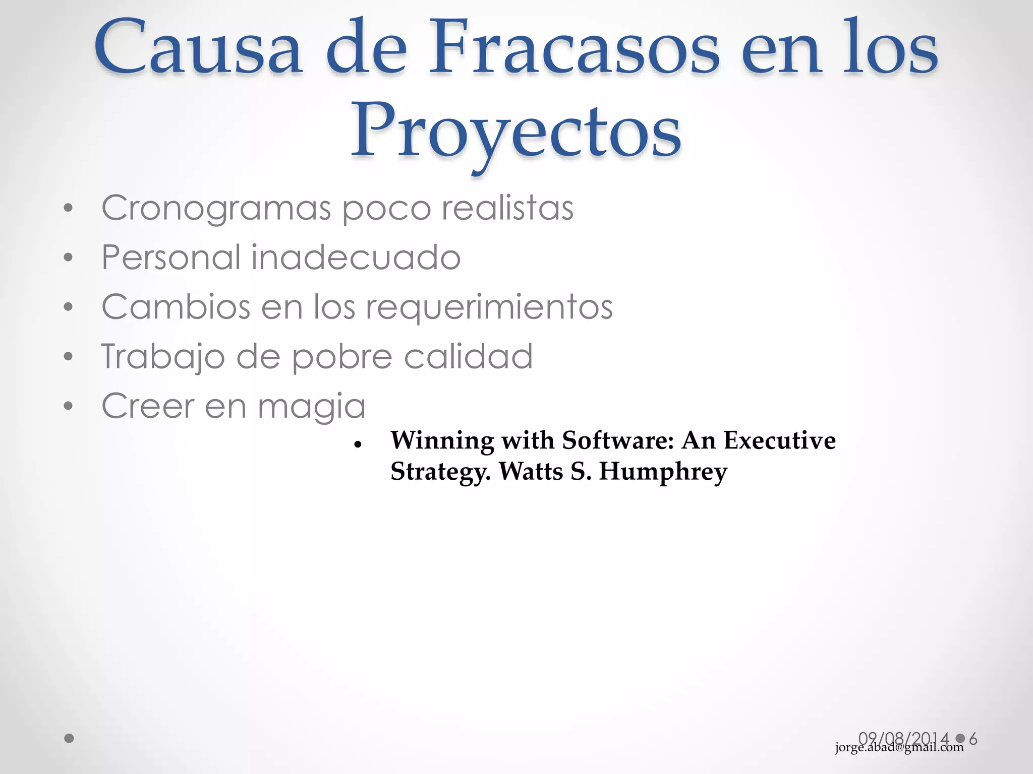 jorge.abad@gmail.com
Causa de Fracasos en los
Proyectos
09/08/2014 6
• Cronogramas poco realistas
• Personal inadecuado
• Cambios en los requerimientos
• Trabajo de pobre calidad
• Creer en magia
 Winning with Software: An Executive
Strategy. Watts S. Humphrey
 