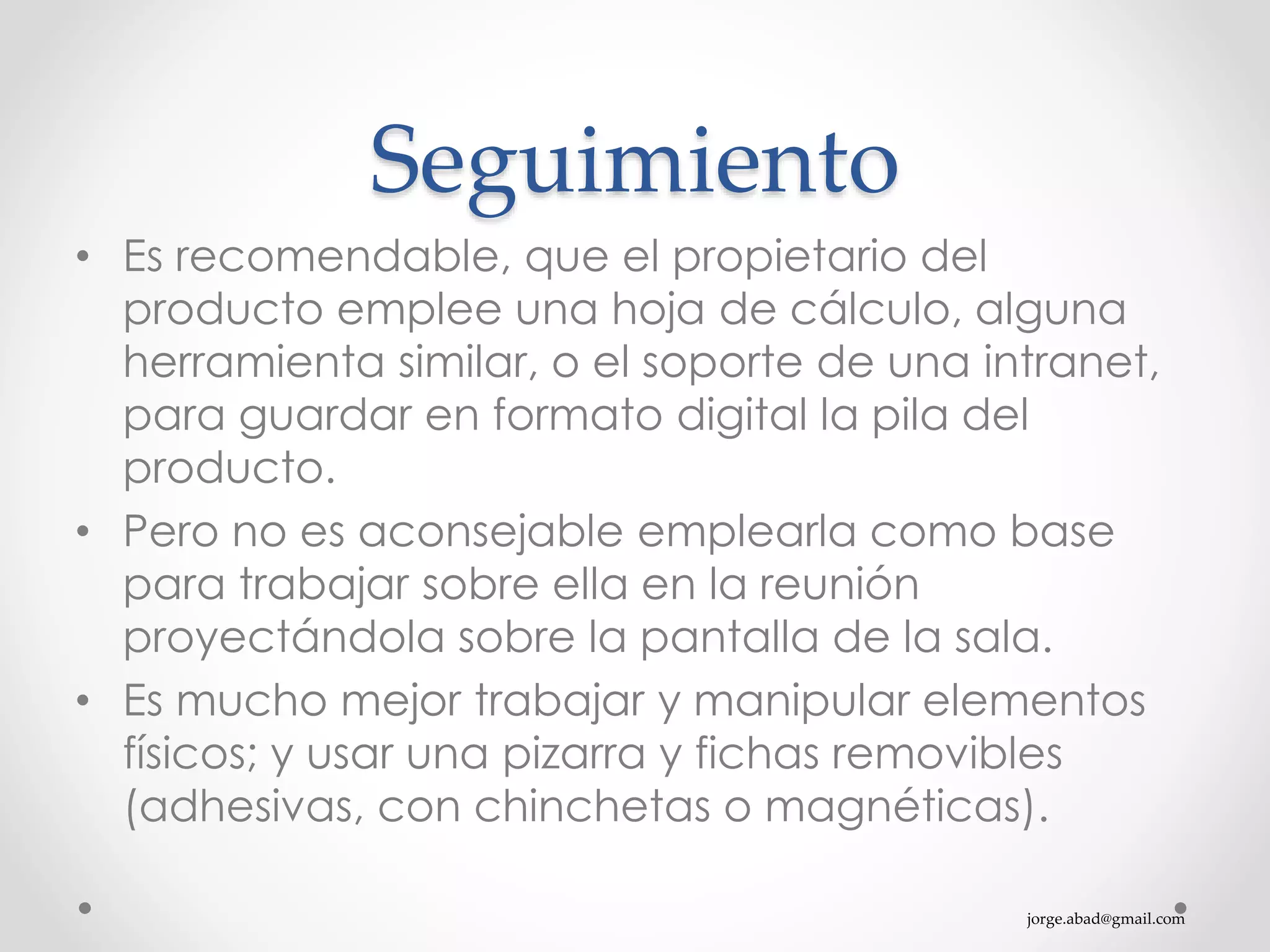 jorge.abad@gmail.com
Seguimiento
• Es recomendable, que el propietario del
producto emplee una hoja de cálculo, alguna
herramienta similar, o el soporte de una intranet,
para guardar en formato digital la pila del
producto.
• Pero no es aconsejable emplearla como base
para trabajar sobre ella en la reunión
proyectándola sobre la pantalla de la sala.
• Es mucho mejor trabajar y manipular elementos
físicos; y usar una pizarra y fichas removibles
(adhesivas, con chinchetas o magnéticas).
 