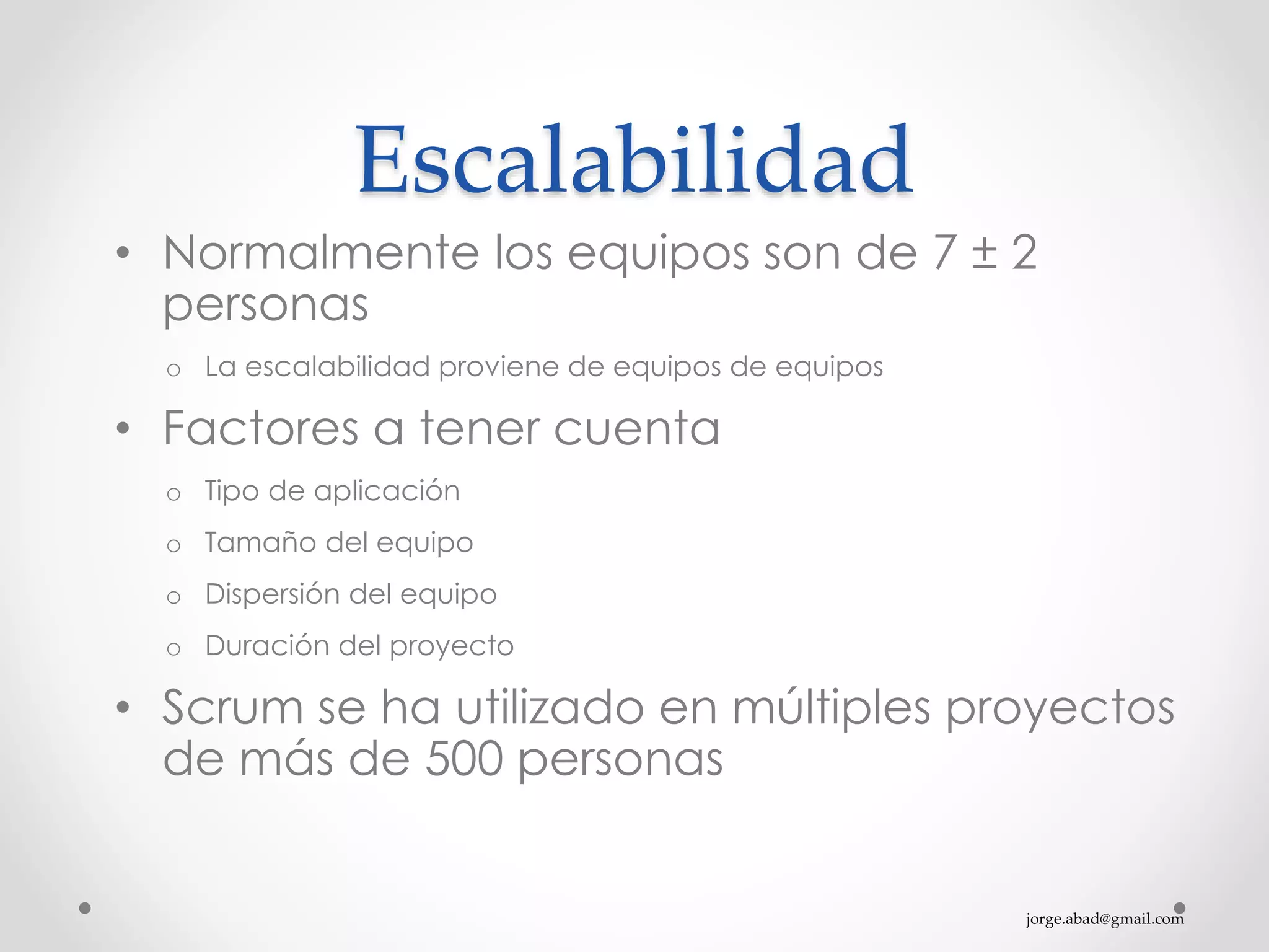 jorge.abad@gmail.com
Escalabilidad
• Normalmente los equipos son de 7 ± 2
personas
o La escalabilidad proviene de equipos de equipos
• Factores a tener cuenta
o Tipo de aplicación
o Tamaño del equipo
o Dispersión del equipo
o Duración del proyecto
• Scrum se ha utilizado en múltiples proyectos
de más de 500 personas
 