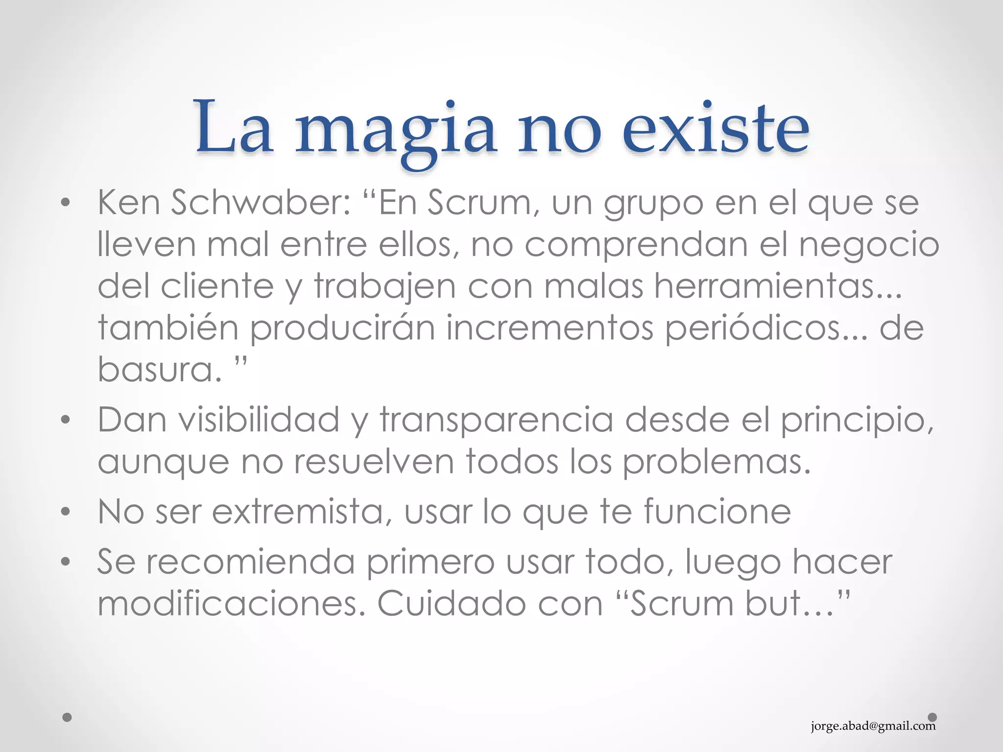jorge.abad@gmail.com
La magia no existe
• Ken Schwaber: “En Scrum, un grupo en el que se
lleven mal entre ellos, no comprendan el negocio
del cliente y trabajen con malas herramientas...
también producirán incrementos periódicos... de
basura. ”
• Dan visibilidad y transparencia desde el principio,
aunque no resuelven todos los problemas.
• No ser extremista, usar lo que te funcione
• Se recomienda primero usar todo, luego hacer
modificaciones. Cuidado con “Scrum but…”
 