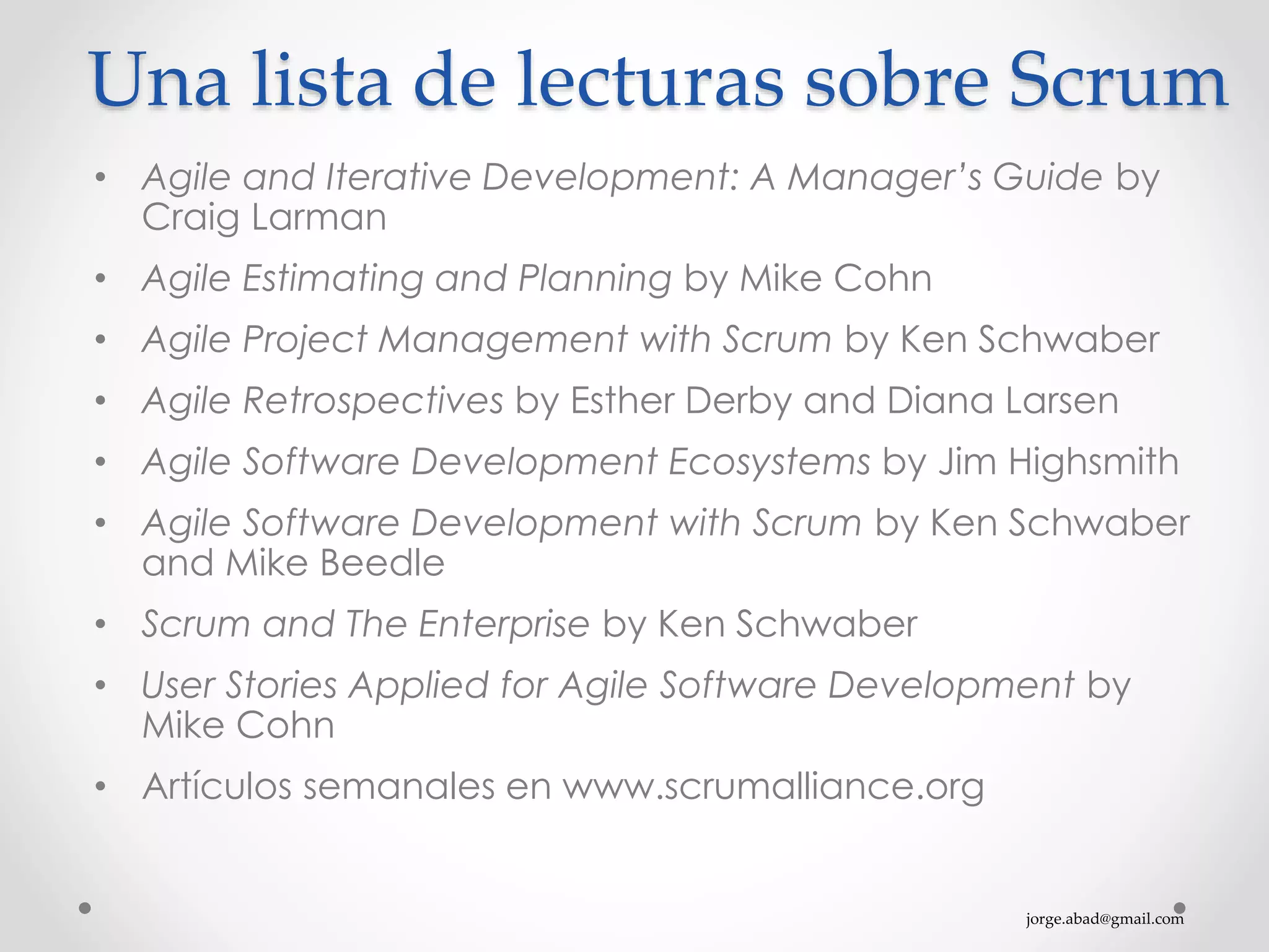jorge.abad@gmail.com
Una lista de lecturas sobre Scrum
• Agile and Iterative Development: A Manager’s Guide by
Craig Larman
• Agile Estimating and Planning by Mike Cohn
• Agile Project Management with Scrum by Ken Schwaber
• Agile Retrospectives by Esther Derby and Diana Larsen
• Agile Software Development Ecosystems by Jim Highsmith
• Agile Software Development with Scrum by Ken Schwaber
and Mike Beedle
• Scrum and The Enterprise by Ken Schwaber
• User Stories Applied for Agile Software Development by
Mike Cohn
• Artículos semanales en www.scrumalliance.org
 