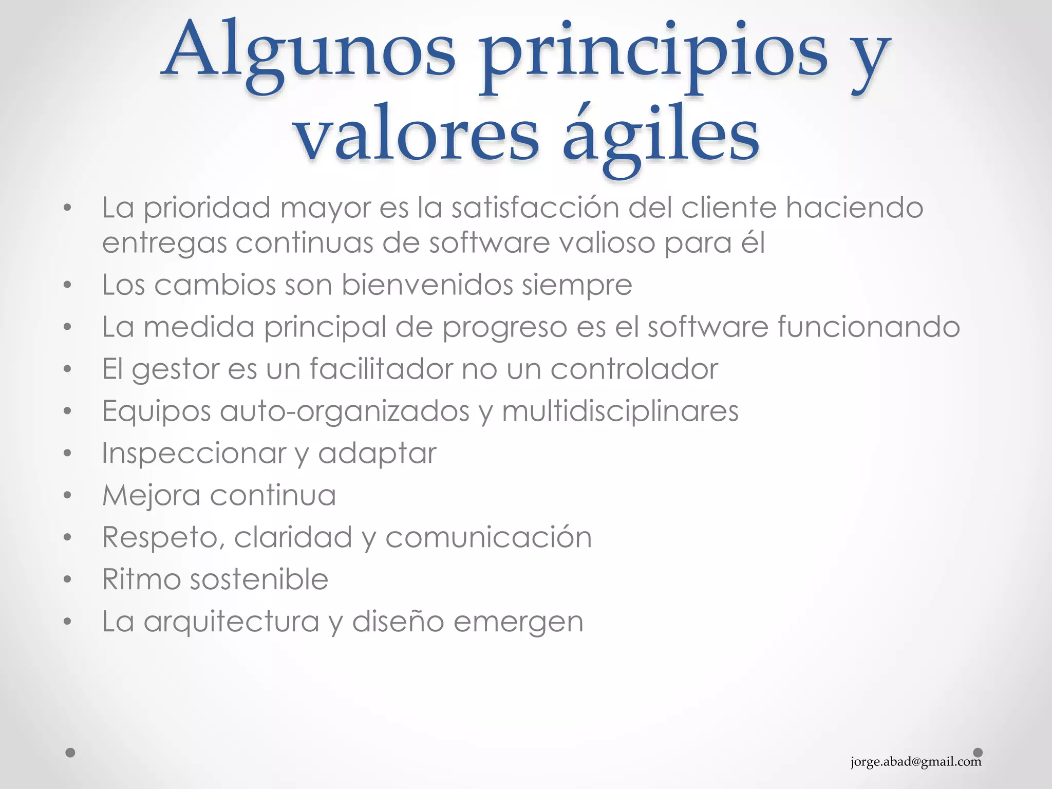 jorge.abad@gmail.com
Algunos principios y
valores ágiles
• La prioridad mayor es la satisfacción del cliente haciendo
entregas continuas de software valioso para él
• Los cambios son bienvenidos siempre
• La medida principal de progreso es el software funcionando
• El gestor es un facilitador no un controlador
• Equipos auto-organizados y multidisciplinares
• Inspeccionar y adaptar
• Mejora continua
• Respeto, claridad y comunicación
• Ritmo sostenible
• La arquitectura y diseño emergen
 