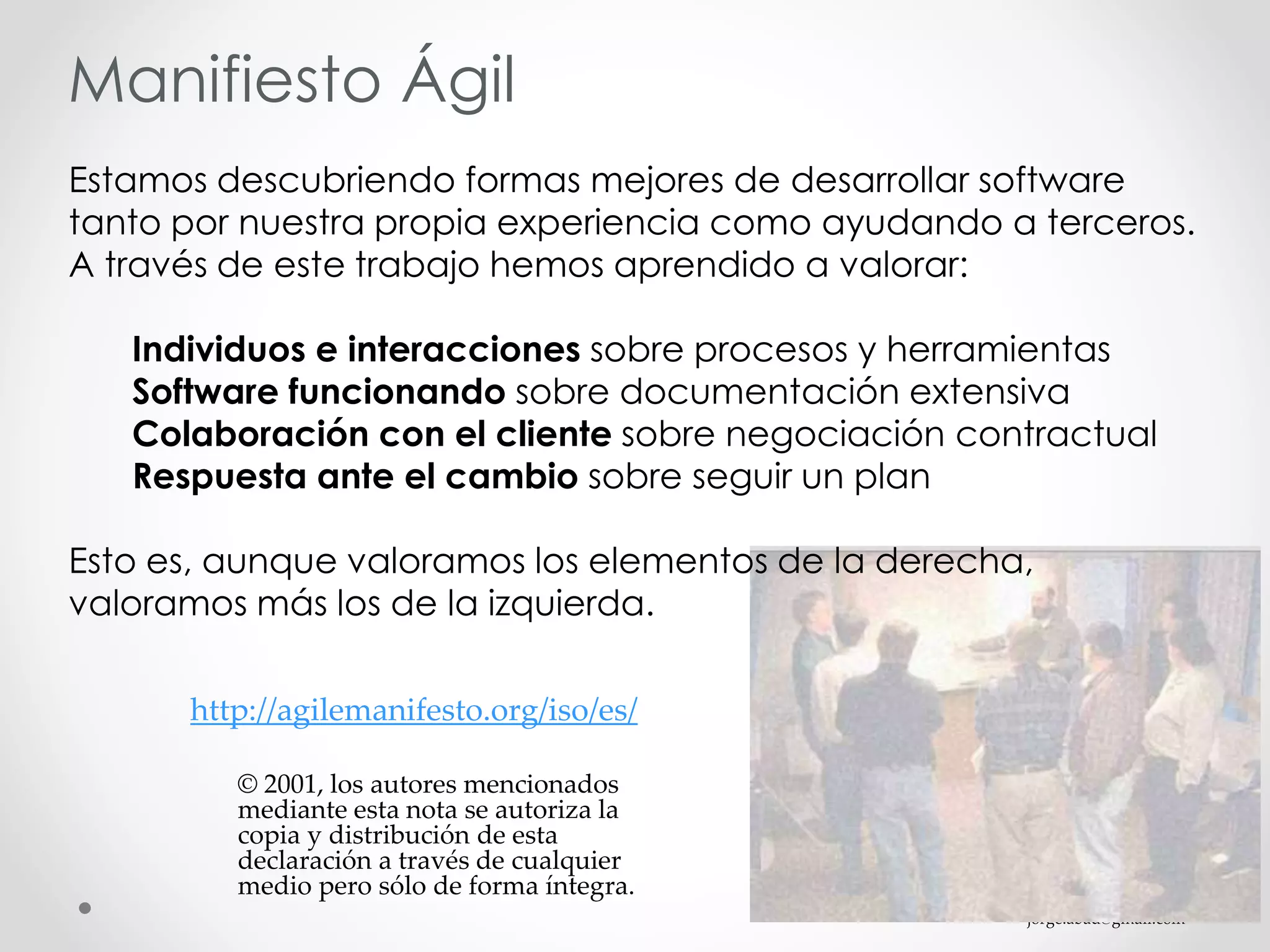 jorge.abad@gmail.com
Manifiesto Ágil
Estamos descubriendo formas mejores de desarrollar software
tanto por nuestra propia experiencia como ayudando a terceros.
A través de este trabajo hemos aprendido a valorar:
Individuos e interacciones sobre procesos y herramientas
Software funcionando sobre documentación extensiva
Colaboración con el cliente sobre negociación contractual
Respuesta ante el cambio sobre seguir un plan
Esto es, aunque valoramos los elementos de la derecha,
valoramos más los de la izquierda.
http://agilemanifesto.org/iso/es/
© 2001, los autores mencionados
mediante esta nota se autoriza la
copia y distribución de esta
declaración a través de cualquier
medio pero sólo de forma íntegra.
 