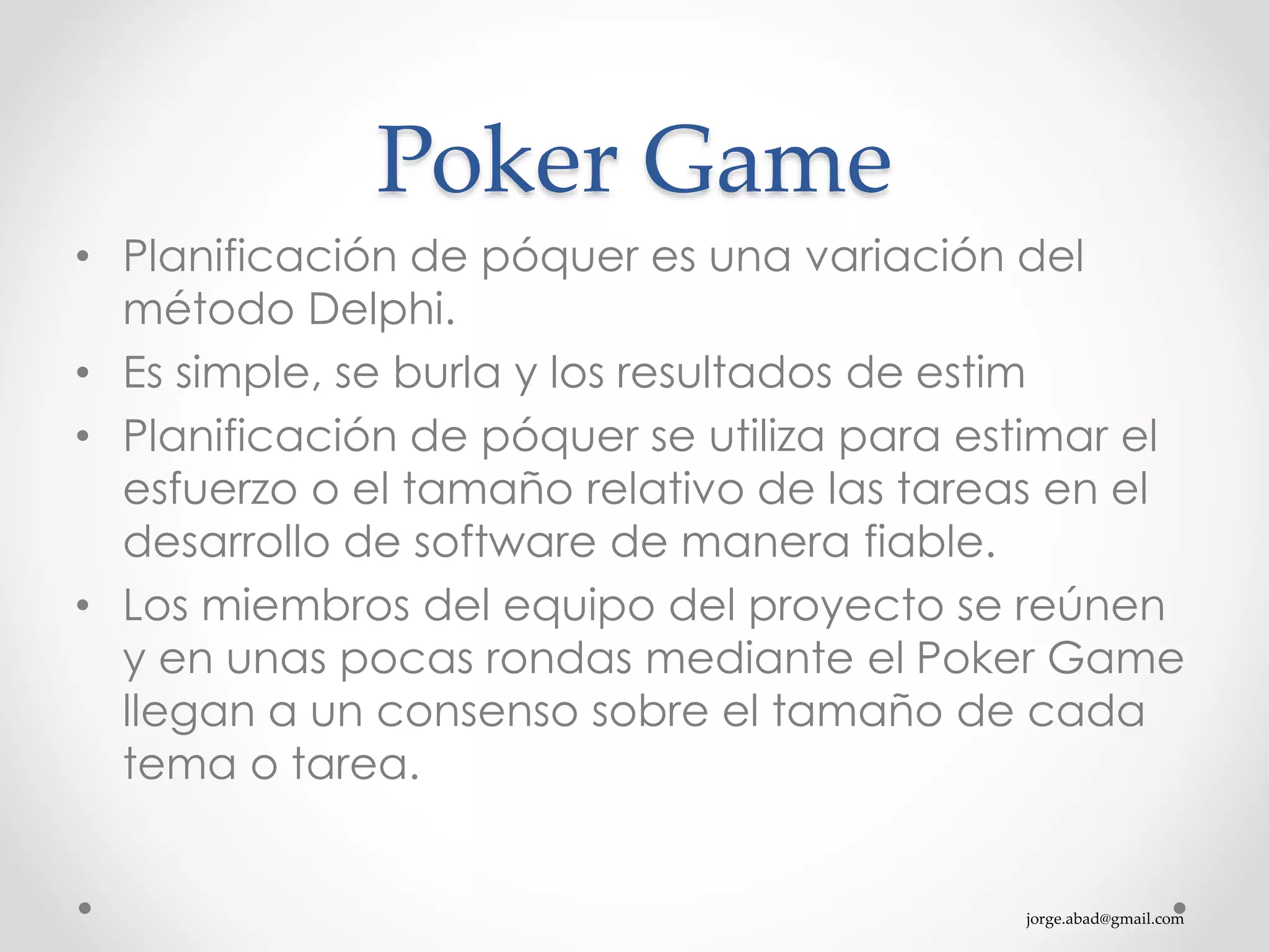 jorge.abad@gmail.com
Poker Game
• Planificación de póquer es una variación del
método Delphi.
• Es simple, se burla y los resultados de estim
• Planificación de póquer se utiliza para estimar el
esfuerzo o el tamaño relativo de las tareas en el
desarrollo de software de manera fiable.
• Los miembros del equipo del proyecto se reúnen
y en unas pocas rondas mediante el Poker Game
llegan a un consenso sobre el tamaño de cada
tema o tarea.
 