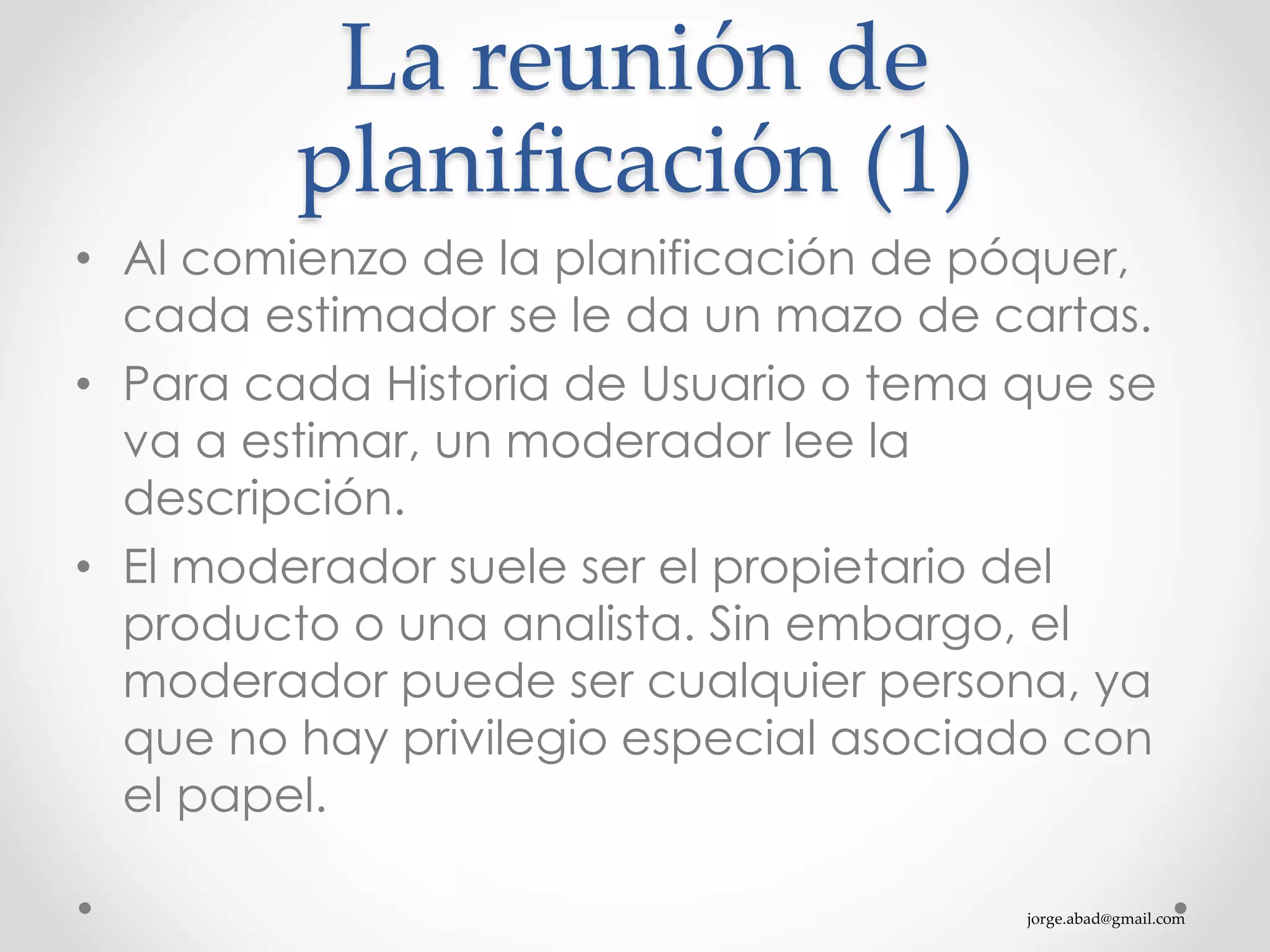 jorge.abad@gmail.com
La reunión de
planificación (1)
• Al comienzo de la planificación de póquer,
cada estimador se le da un mazo de cartas.
• Para cada Historia de Usuario o tema que se
va a estimar, un moderador lee la
descripción.
• El moderador suele ser el propietario del
producto o una analista. Sin embargo, el
moderador puede ser cualquier persona, ya
que no hay privilegio especial asociado con
el papel.
 