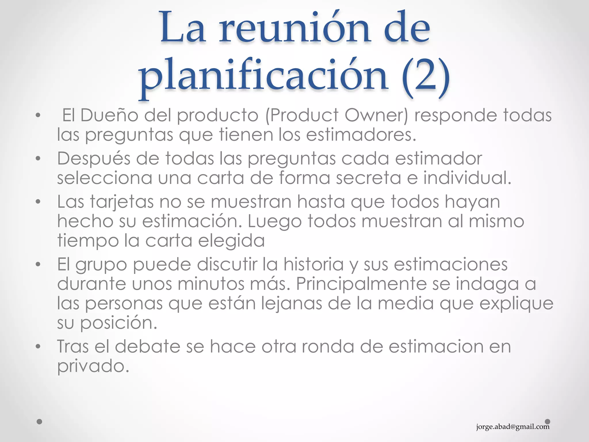 jorge.abad@gmail.com
La reunión de
planificación (2)
• El Dueño del producto (Product Owner) responde todas
las preguntas que tienen los estimadores.
• Después de todas las preguntas cada estimador
selecciona una carta de forma secreta e individual.
• Las tarjetas no se muestran hasta que todos hayan
hecho su estimación. Luego todos muestran al mismo
tiempo la carta elegida
• El grupo puede discutir la historia y sus estimaciones
durante unos minutos más. Principalmente se indaga a
las personas que están lejanas de la media que explique
su posición.
• Tras el debate se hace otra ronda de estimacion en
privado.
 