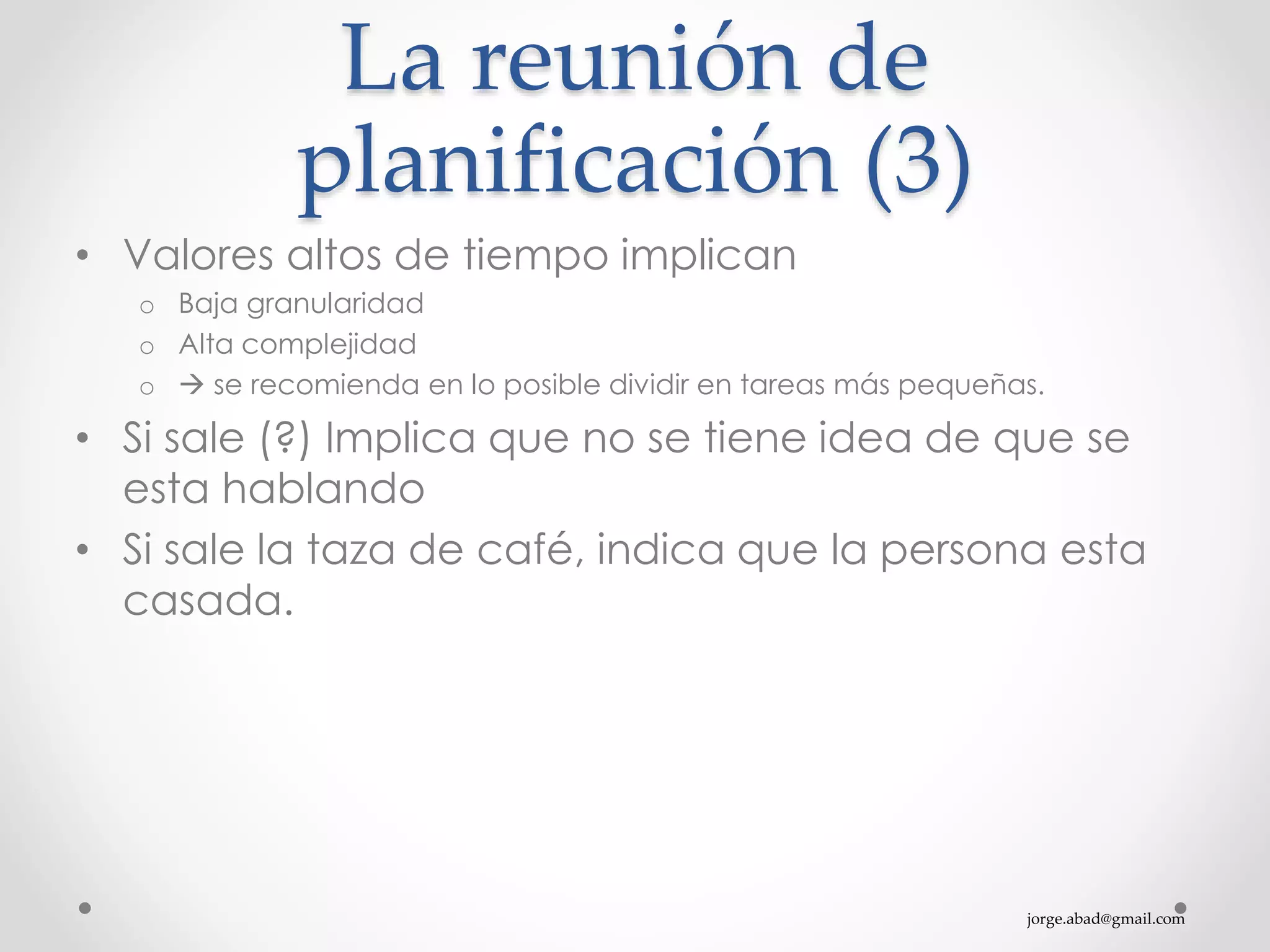 jorge.abad@gmail.com
La reunión de
planificación (3)
• Valores altos de tiempo implican
o Baja granularidad
o Alta complejidad
o  se recomienda en lo posible dividir en tareas más pequeñas.
• Si sale (?) Implica que no se tiene idea de que se
esta hablando
• Si sale la taza de café, indica que la persona esta
casada.
 