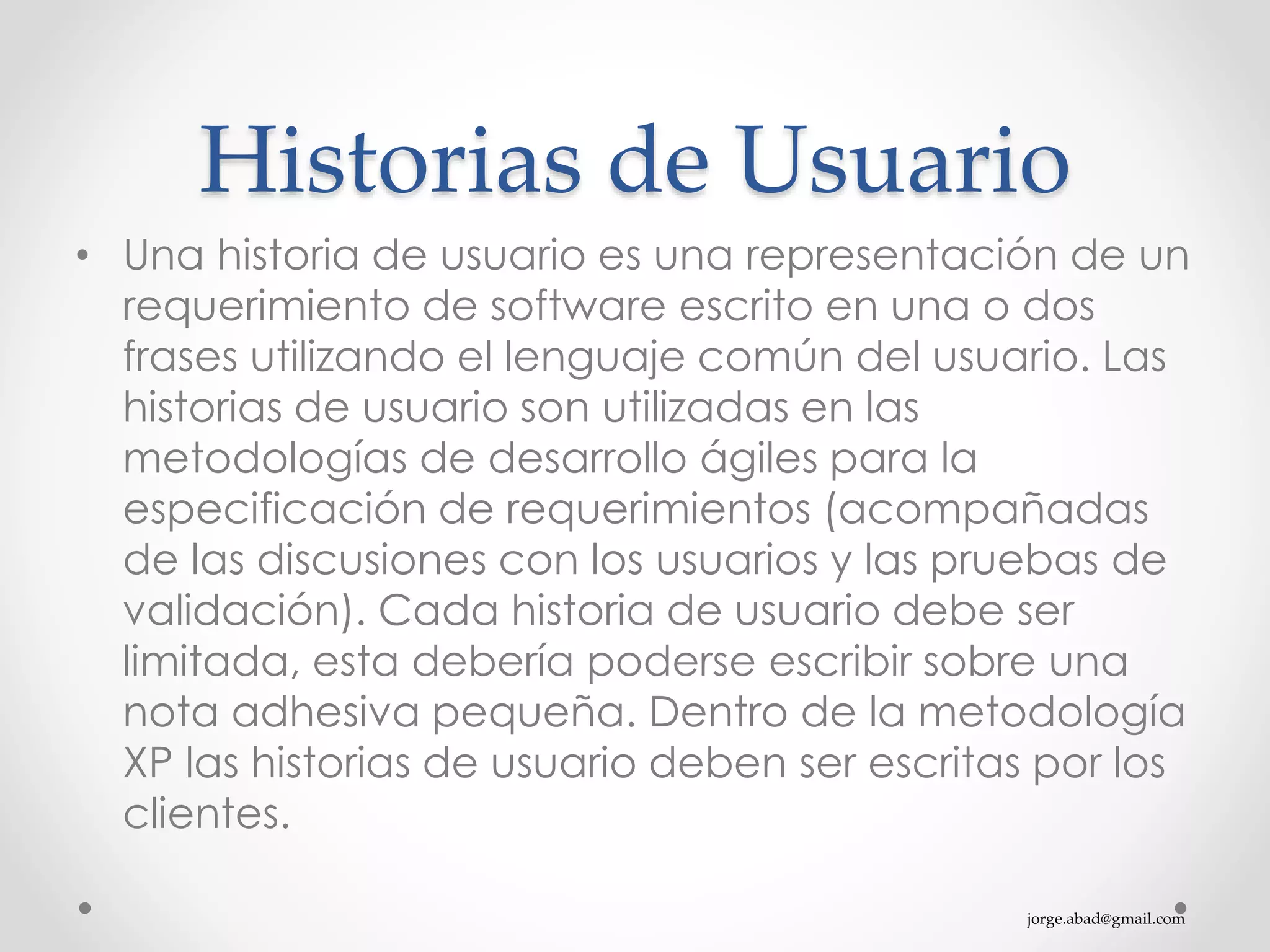 jorge.abad@gmail.com
Historias de Usuario
• Una historia de usuario es una representación de un
requerimiento de software escrito en una o dos
frases utilizando el lenguaje común del usuario. Las
historias de usuario son utilizadas en las
metodologías de desarrollo ágiles para la
especificación de requerimientos (acompañadas
de las discusiones con los usuarios y las pruebas de
validación). Cada historia de usuario debe ser
limitada, esta debería poderse escribir sobre una
nota adhesiva pequeña. Dentro de la metodología
XP las historias de usuario deben ser escritas por los
clientes.
 