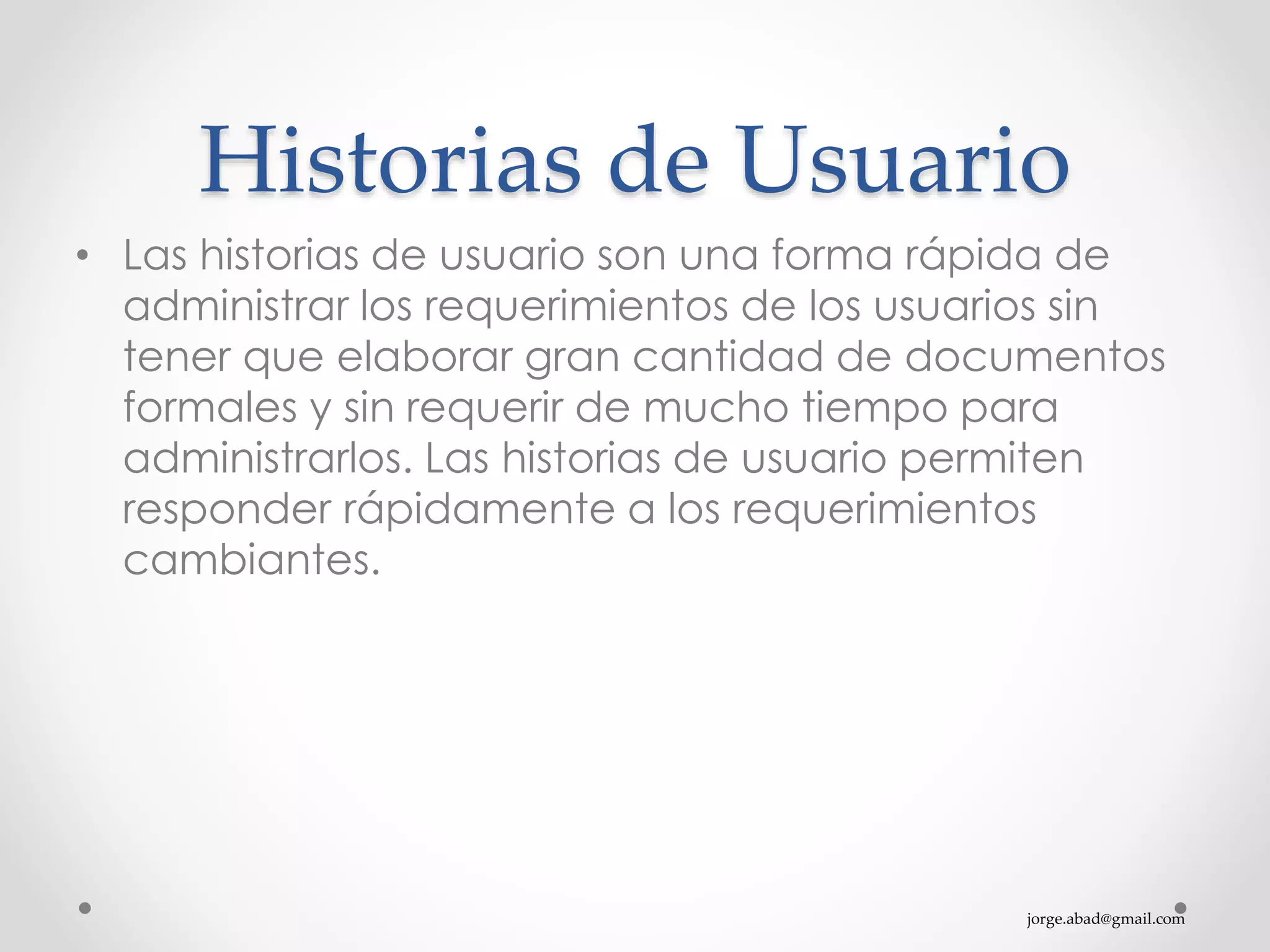 jorge.abad@gmail.com
Historias de Usuario
• Las historias de usuario son una forma rápida de
administrar los requerimientos de los usuarios sin
tener que elaborar gran cantidad de documentos
formales y sin requerir de mucho tiempo para
administrarlos. Las historias de usuario permiten
responder rápidamente a los requerimientos
cambiantes.
 