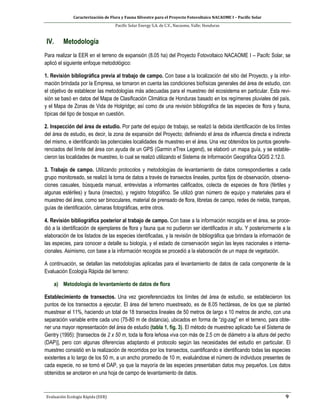 Caracterización de Flora y Fauna Silvestre para el Proyecto Fotovoltaico NACAOME I – Pacific Solar
Pacific Solar Energy S.A. de C.V., Nacaome, Valle; Honduras
Evaluación Ecología Rápida (EER) 9
IV. Metodología
Para realizar la EER en el terreno de expansión (8.05 ha) del Proyecto Fotovoltaico NACAOME I – Pacifc Solar, se
aplicó el siguiente enfoque metodológico:
1. Revisión bibliográfica previa al trabajo de campo. Con base a la localización del sitio del Proyecto, y la infor-
mación brindada por la Empresa, se tomaron en cuenta las condiciones biofísicas generales del área de estudio, con
el objetivo de establecer las metodologías más adecuadas para el muestreo del ecosistema en particular. Esta revi-
sión se basó en datos del Mapa de Clasificación Climática de Honduras basado en los regímenes pluviales del país,
y el Mapa de Zonas de Vida de Holgridge; así como de una revisión bibliográfica de las especies de flora y fauna,
típicas del tipo de bosque en cuestión.
2. Inspección del área de estudio. Por parte del equipo de trabajo, se realizó la debida identificación de los límites
del área de estudio, es decir, la zona de expansión del Proyecto; definiendo el área de influencia directa e indirecta
del mismo, e identificando las potenciales localidades de muestreo en el área. Una vez obtenidos los puntos georefe-
renciados del límite del área con ayuda de un GPS (Garmin eTrex Legend), se elaboró un mapa guía, y se estable-
cieron las localidades de muestreo, lo cual se realizó utilizando el Sistema de Información Geográfica QGIS 2.12.0.
3. Trabajo de campo. Utilizando protocolos y metodologías de levantamiento de datos correspondientes a cada
grupo monitoreado, se realizó la toma de datos a través de transectos lineales, puntos fijos de observación, observa-
ciones casuales, búsqueda manual, entrevistas a informantes calificados, colecta de especies de flora (fértiles y
algunas estériles) y fauna (insectos), y registro fotográfico. Se utilizó gran número de equipo y materiales para el
muestreo del área, como ser binoculares, material de prensado de flora, libretas de campo, redes de niebla, trampas,
guías de identificación, cámaras fotográficas, entre otros.
4. Revisión bibliográfica posterior al trabajo de campo. Con base a la información recogida en el área, se proce-
dió a la identificación de ejemplares de flora y fauna que no pudieron ser identificados in situ. Y posteriormente a la
elaboración de los listados de las especies identificadas, y la revisión de bibliográfica que brindara la información de
las especies, para conocer a detalle su biología, y el estado de conservación según las leyes nacionales e interna-
cionales. Asimismo, con base a la información recogida se procedió a la elaboración de un mapa de vegetación.
A continuación, se detallan las metodologías aplicadas para el levantamiento de datos de cada componente de la
Evaluación Ecología Rápida del terreno:
a) Metodología de levantamiento de datos de flora
Establecimiento de transectos. Una vez georeferenciados los límites del área de estudio, se establecieron los
puntos de los transectos a ejecutar. El área del terreno muestreado, es de 8.05 hectáreas, de los que se planteó
muestrear el 11%, haciendo un total de 18 transectos lineales de 50 metros de largo x 10 metros de ancho, con una
separación variable entre cada uno (75-80 m de distancia), ubicados en forma de “zig-zag” en el terreno, para obte-
ner una mayor representación del área de estudio (tabla 1, fig. 3). El método de muestreo aplicado fue el Sistema de
Gentry (1995): [transectos de 2 x 50 m, toda la flora leñosa viva con más de 2.5 cm de diámetro a la altura del pecho
(DAP)], pero con algunas diferencias adaptando el protocolo según las necesidades del estudio en particular. El
muestreo consistió en la realización de recorridos por los transectos, cuantificando e identificando todas las especies
existentes a lo largo de los 50 m, a un ancho promedio de 10 m, evaluándose el número de individuos presentes de
cada especie, no se tomó el DAP, ya que la mayoría de las especies presentaban datos muy pequeños. Los datos
obtenidos se anotaron en una hoja de campo de levantamiento de datos.
 