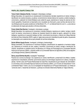 Caracterización de Flora y Fauna Silvestre para el Proyecto Fotovoltaico NACAOME I – Pacific Solar
Pacific Solar Energy S.A. de C.V., Nacaome, Valle; Honduras
Evaluación Ecología Rápida (EER) 2
PERFIL DEL EQUIPO CONSULTOR
Yesica Yadira Valladares Bonilla, Investigador: entomología y ecología.
Bióloga Naturalista. Con experiencia en caracterización de ecosistemas naturales; experiencia en colecta, montaje e
identificación de insectos terrestres y acuáticos; conocimiento de métodos básicos de muestreo y análisis ecológicos;
conocimiento y aplicación de Índices Biológicos para calidad de aguas; experiencia en manejo de sistemas de infor-
mación geográfica. Actualmente se desempeña como recopilador de información y autor de libros del área de Cien-
cias Biológicas para los grados académicos de Bachillerato 10º y 11º, en Editorial Coral S.A. de C.V., y como técnico
en elaboración de mapas para estudios e informes ambientales.
Cindy Lilibeth Díaz Ramírez, Investigador: entomología y ecología.
Bióloga Naturalista. Con experiencia en monitoreos y estudios biológicos; experiencia en colecta, montaje e identifi-
cación de insectos; conocimiento en métodos de muestreos básicos de calidad de aguas y aplicación de índices
biológicos; experiencia en evaluación biológica de flora; conocimiento de principios y criterios de la Mesa Redonda
de Aceite de Palma Sostenible (RSPO, siglas en inglés) para producción sostenible de aceite de palma. Actualmente
se desempeña como asistente técnico para prestador de servicios ambientales.
Dorian Alfredo Arguijo Escoto, Investigador: ornitología y mastozoología
Biólogo Generalista. Con experiencia en monitoreos biológicos; caracterización de vegetación e inventarios biológi-
cos; experiencia en monitoreo de aves, reptiles y mamíferos; conocimiento en colecta, montaje e identificación de
insectos. Actualmente es asistente técnico de laboratorio en el Museo de Entomología de la Universidad Nacional
Autónoma de Honduras (UNAH), y docente auxiliar en la Universidad Nacional de Agricultura (UNA) de las asignatu-
ras de Biología General y Botánica Sistemática.
Danny Josué Ordoñez Bautista, Investigador: herpetología
Pasante de la Carrera de Biología. Con experiencia en colecta, identificación y preservación de anfibios y reptiles;
experiencia en interpretación ambiental; conocimientos básicos de entomología; experiencia en colecta y montaje de
plantas, miembro activo del Proyecto Biodiversidad de Costa Rica. Actualmente es guía intérprete del Jardín Botáni-
co Universitario de la Universidad Nacional Autónoma de Honduras (UNAH), y en el Centro de Interpretación Turísti-
co-Ambiental Felipe II, Santa Lucia. Es co-investigador de herpetofauna en el Proyecto Biodiversidad, con énfasis en
“cantos de ranas” y “serpientes de Honduras”, y participa en el Estudio Observando Reptiles en Talgua (Olancho).
 