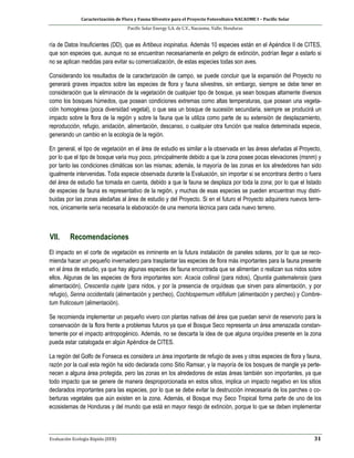 Caracterización de Flora y Fauna Silvestre para el Proyecto Fotovoltaico NACAOME I – Pacific Solar
Pacific Solar Energy S.A. de C.V., Nacaome, Valle; Honduras
Evaluación Ecología Rápida (EER) 31
ría de Datos Insuficientes (DD), que es Artibeus inopinatus. Además 10 especies están en el Apéndice II de CITES,
que son especies que, aunque no se encuentran necesariamente en peligro de extinción, podrían llegar a estarlo si
no se aplican medidas para evitar su comercialización, de estas especies todas son aves.
Considerando los resultados de la caracterización de campo, se puede concluir que la expansión del Proyecto no
generará graves impactos sobre las especies de flora y fauna silvestres, sin embargo, siempre se debe tener en
consideración que la eliminación de la vegetación de cualquier tipo de bosque, ya sean bosques altamente diversos
como los bosques húmedos, que posean condiciones extremas como altas temperaturas, que posean una vegeta-
ción homogénea (poca diversidad vegetal), o que sea un bosque de sucesión secundaria, siempre se producirá un
impacto sobre la flora de la región y sobre la fauna que la utiliza como parte de su extensión de desplazamiento,
reproducción, refugio, anidación, alimentación, descanso, o cualquier otra función que realice determinada especie,
generando un cambio en la ecología de la región.
En general, el tipo de vegetación en el área de estudio es similar a la observada en las áreas aleñadas al Proyecto,
por lo que el tipo de bosque varia muy poco, principalmente debido a que la zona posee pocas elevaciones (msnm) y
por tanto las condiciones climáticas son las mismas; además, la mayoría de las zonas en los alrededores han sido
igualmente intervenidas. Toda especie observada durante la Evaluación, sin importar si se encontrara dentro o fuera
del área de estudio fue tomada en cuenta, debido a que la fauna se desplaza por toda la zona; por lo que el listado
de especies de fauna es representativo de la región, y muchas de esas especies se pueden encuentran muy distri-
buidas por las zonas aledañas al área de estudio y del Proyecto. Si en el futuro el Proyecto adquiriera nuevos terre-
nos, únicamente sería necesaria la elaboración de una memoria técnica para cada nuevo terreno.
VII. Recomendaciones
El impacto en el corte de vegetación es inminente en la futura instalación de paneles solares, por lo que se reco-
mienda hacer un pequeño invernadero para trasplantar las especies de flora más importantes para la fauna presente
en el área de estudio, ya que hay algunas especies de fauna encontrada que se alimentan o realizan sus nidos sobre
ellos. Algunas de las especies de flora importantes son: Acacia collinsii (para nidos), Opuntia guatemalensis (para
alimentación), Crescentia cujete (para nidos, y por la presencia de orquídeas que sirven para alimentación, y por
refugio), Senna occidentalis (alimentación y percheo), Cochlospermum vitifolium (alimentación y percheo) y Combre-
tum fruticosum (alimentación).
Se recomienda implementar un pequeño vivero con plantas nativas del área que puedan servir de reservorio para la
conservación de la flora frente a problemas futuros ya que el Bosque Seco representa un área amenazada constan-
temente por el impacto antropogénico. Además, no se descarta la idea de que alguna orquídea presente en la zona
pueda estar catalogada en algún Apéndice de CITES.
La región del Golfo de Fonseca es considera un área importante de refugio de aves y otras especies de flora y fauna,
razón por la cual esta región ha sido declarada como Sitio Ramsar, y la mayoría de los bosques de mangle ya perte-
necen a alguna área protegida, pero las zonas en los alrededores de estas áreas también son importantes, ya que
todo impacto que se genere de manera desproporcionada en estos sitios, implica un impacto negativo en los sitios
declarados importantes para las especies, por lo que se debe evitar la destrucción innecesaria de los parches o co-
berturas vegetales que aún existen en la zona. Además, el Bosque muy Seco Tropical forma parte de uno de los
ecosistemas de Honduras y del mundo que está en mayor riesgo de extinción, porque lo que se deben implementar
 