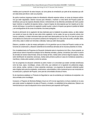 Caracterización de Flora y Fauna Silvestre para el Proyecto Fotovoltaico NACAOME I – Pacific Solar
Pacific Solar Energy S.A. de C.V., Nacaome, Valle; Honduras
Evaluación Ecología Rápida (EER) 32
medidas para la protección de estos bosques, así como planes de remediación por parte de las empresas que utili-
zan estas áreas para llevar a cabo sus proyectos.
Se podría incentivar programas locales de reforestación utilizando especies nativas, en zonas de bosques autócto-
nos que estén degradados. Destinar recursos para reforestar y mantener un área dentro del Proyecto puede ser
beneficioso para que las especies afectadas directa o indirectamente en las diferentes actividades del mismo puedan
lograr mantener un equilibrio de especies nativas, y lograr el regreso de otras especies que han migrado por la inter-
vención del bosque. Los parches de vegetación pueden ayudar a reducir el impacto que genera la pedida de hábitat
y ser amortiguadores de las zonas circundantes a las áreas protegidas.
Durante la eliminación de la vegetación del área destinada para la instalación de paneles solares, se debe realizar
una revisión en busca de nidos de aves sobre dicha vegetación, de los cuales, los que se encuentre activos (con
huevos o polluelos), no deben removerse hasta que estos sean desocupados por las crías. En el caso de que duran-
te las labores de construcción se encuentre la presencia de madrigueras con crías (como de zorrillo, armadillo, liebre,
entre otros), estas no deben ser removidas o alteradas, hasta que estén desocupadas.
Elaborar y socializar un plan de manejo participativo a fin de garantizar que en el área del Proyecto cumpla con las
funciones de conservación y utilización sostenible de los beneficios derivados de los recursos presentes en el área.
Con el establecimiento de Programas de Educación Ambiental sobre la importancia de la flora y fauna presente, se
puede educar sobre la importancia ecológica de los diferentes animales y plantas; concientizar para evitar la cacería
de animales de manera indiscriminada, temas de manejo de flora, charlas sobre comercio ilegal de especies, charlas
sobre identificación de serpientes venenosas, charlas sobre primeros auxilios en casos de mordeduras (serpientes y
mamíferos), charlas sobre sanidad y control de vectores.
Con los programas de educación ambiental se podría mostrar a la comunidad que existen animales beneficiosos
como las boas, sapos, murciélagos, urracas, entre otros, que colaboran en la regulación de poblaciones plagas,
como ratones, arañas, vectores e incluso serpientes venenosas. Los programas de educación ambiental pueden
estar dirigidos tanto para los empleados, constructores, subcontratados y todo el personal que se vea involucrado en
la construcción y operación del Proyecto, como para las comunidades cercanas al mismo.
Es de importancia establecer un Protocolo de Seguridad en caso de accidentes por mordeduras de serpientes o de
otros animales como murciélagos.
Incorporar un Programa de Monitoreo Biológico Anual con el fin de dar seguimiento a la fauna residente en la zona
para poder evaluar la adaptación de estas al Proyecto y el estado y la estabilidad de las poblaciones. Elaborar una
memoria técnica en caso de adquisición de los nuevos terrenos para expansión del Proyecto.
 