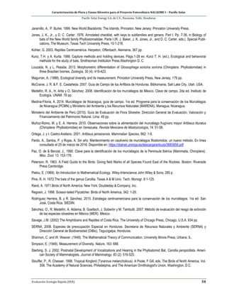 Caracterización de Flora y Fauna Silvestre para el Proyecto Fotovoltaico NACAOME I – Pacific Solar
Pacific Solar Energy S.A. de C.V., Nacaome, Valle; Honduras
Evaluación Ecología Rápida (EER) 34
Jaramillo, A., P. Burke. 1999. New World Blackbirds: The Icterids. Princeton, New Jersey: Princeton University Press.
Jones, J. K., Jr., y D. C. Carter. 1976. Annotated checklist, with keys to subfamilies and genera. Part I. Pp. 7-38, in Biology of
bats of the New World family Phyllostomatidae. Parte I (R. J. Baker, J. K. Jones, Jr., and D. C. Carter, eds.). Special Publi-
cations, The Museum, Texas Tech University Press, 10:1-218.
Kohler, G. 2003. Reptiles Centroamérica. Herpeton, Offenbach, Alemania. 367 pp.
Kunz, T.H. y A. Kurta. 1988. Capture methods and holding devices. Págs.1-28 en: Kunz T. H. (ed.), Ecological and behavioral
methods for the study of bats. Smithsonian Institution Press.Washington D. C.
Louzada, N. y L. Pessôa. 2013. Morphometric differentiation of Glossophaga soricina soricina (Chiroptera: Phyllostomidae) in
three Brazilian biomes. Zoología, 30 (4): 419-423.
Magurran, A. (1988). Ecological diversity and its measurement. Princeton University Press, New Jersey, 179 pp.
McCranie, J. R. & F. E. Castañeda. 2007. Guía de Campo de los Anfibios de Honduras. Bibliomania, Salt Lake City, Utah. USA.
Medellín, R. A., H. Arita y O. Sánchez. 2008. Identificación de los murciélagos de México. Clave de campo. 2da ed. Instituto de
Ecología, UNAM. 78 pp.
Medina-Fitoria, A. 2014. Murciélagos de Nicaragua, guía de campo. 1ra ed. Programa para la conservación de los Murciélagos
de Nicaragua (PCMN) y Ministerio del Ambiente y los Recursos Naturales (MARENA), Managua, Nicaragua.
Ministerio del Ambiente de Perú (2010). Guía de Evaluación de Flora Silvestre. Dirección General de Evaluación, Valoración y
Financiamiento del Patrimonio Natural. Lima. 49 pp.
Muñoz-Romo, M. y E. A. Herrera. 2010. Observaciones sobre la alimentación del murciélago frugívoro mayor Artibeus lituratus
(Chiroptera: Phyllostomidae) en Venezuela. Revista Mexicana de Mastozoología, 14: 51-58.
Ortega, J. y I. Castro-Arellano. 2001. Artibeus jamaicensis. Mammalian Species, 662: 1-9.
Pardo, A., Santos, P. y Rojas, A. Sin año. Mantenimiento en cautiverio de murciélagos filostomidos: un nuevo método. En línea
consultado el 25 de marzo de 2016. Disponible en: https://dialnet.unirioja.es/descarga/articulo/3683858.pdf
Paz, O. de & Benzal, J., 1990. Clave para la identificación de los murciélagos de la Peninsula Ibérica (Mammalia, Chiroptera).
Misc. Zool. 13: 153-176.
Peterson, R. 1963. A Field Guide to the Birds: Giving field Marks of all Species Found East of the Rockies. Boston: Riverside
Press Cambridge.
Pielou, E. (1969). An Introduction to Mathematical Ecology. Wiley-Interscience John Wiley & Sons, 285 p.
Pine, R. H. 1972.The bats of the genus Carollia. Texas A & M Univ. Tech. Monogr. 8:1-125.
Rand, A. 1971.Birds of North America. New York: Doubleday & Company, Inc.
Regosin, J. 1998. Scissor-tailed Flycatcher. Birds of North America, 342: 1-20.
Rodríguez Herrera, B. y R. Sánchez. 2015. Estrategia centroamericana para la conservación de los murciélagos. 1ra ed. San
José, Costa Rica. SIEDIN.
Sánchez, O., R. Medellín, A. Aldama, B. Goettsch, J. Soberón y M. Tambutti. 2007. Método de evaluación del riesgo de extinción
de las especies silvestres en México (MER). México.
Savage, J.M. (2002) The Amphibians and Reptiles of Costa Rica. The University of Chicago Press, Chicago, U.S.A. 934 pp.
SERNA. 2008. Especies de preocupación Especial en Honduras. Secretaria de Recursos Naturales y Ambiente (SERNA) y
Dirección General de Biodiversidad (DiBio), Tegucigalpa, Honduras.
Shannon, C. and W. Weaver. (1949). The Mathematical Theory of Communication. University Illinois Press, Urbana, IL.
Simpson, E. (1949). Measurement of Diversity. Nature, 163: 688.
Sterbing, S. J. 2002. Postnatal Development of Vocalizations and Hearing in the Phyllostomid Bat, Carollia perspicillata. Ameri-
can Society of Mammalogists. Journal of Mammalogy. 83 (2): 516-525.
Stouffer, P., R. Chesser. 1998. Tropical Kingbird (Tyrannus melancholicus). A Poole, F Gill, eds. The Birds of North America, Vol.
358. The Academy of Natural Sciences, Philadelphia, and The American Ornithologist's Union, Washington, D.C.
 