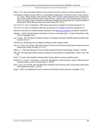 Caracterización de Flora y Fauna Silvestre para el Proyecto Fotovoltaico NACAOME I – Pacific Solar
Pacific Solar Energy S.A. de C.V., Nacaome, Valle; Honduras
Evaluación Ecología Rápida (EER) 35
Sutton, G. 1977. Fifty Common Birds of Oklahoma and the Southern Great Plains. Oklahoma: University of Oklahoma Press.
The Angiosperm Phylogeny Group III (“APG III”, en orden alfabético: Brigitta Bremer, Kåre Bremer, Mark W. Chase, Michael F.
Fay, James L. Reveal, Douglas E. Soltis, Pamela S. Soltis y Peter F. Stevens, además colaboraron Arne A. Anderberg, Mi-
chael J. Moore, Richard G. Olmstead, Paula J. Rudall, Kenneth J. Sytsma, David C. Tank, Kenneth Wurdack, Jenny Q.-Y.
Xiang y Sue Zmarzty). (2009). An update of the Angiosperm Phylogeny Group classification for the orders and families of
flowering plants: APG III. Botanical Journal of the Linnean Society (161): 105–121.
Timm, R. M., R. K. LaVal, y B. Rodríguez-H. 1999. Clave de campo para los murciélagos de Costa Rica. Brenesia 52:1-32.
Timm, R. M., R. K. LaVal, y B. Rodríguez-H.1999. Clave de campo para los murciélagos de Costa Rica. Brenesia 52:1-32.
UICN, 2016. IUCN Red List of Threatened Species. Disponible en línea: http://www.iucnredlist.org Consultado el 14/mazo/2016.
Valladares, Y. (2016). Educación Ambiental. Bachillerato en Ciencias y Humanidades (BCH): 11º grado. Primera Edición. Edito-
rial Coral, Tegucigalpa. 192 pp.
Vial JL, Saylor L. 1993. The Status of Amphibian Populations: A Compilation and Analisis. IUCN/SSC Declining Amphibian Task-
force.Work. Doc. No. 1.
Villa Ramírez, B. 2007.Biología de los murciélagos hematófagos. Instituto de Biología. UNAM.
Voigt, C.C., K. Rex y R.H. Michener. 2008. Nutrient routing in omnivorous animals tracked by stable carbon isotopes in tissue and
exhaled breath. Springer. Oecologia; 157: 31–40.
Williams, C. F. 1986. Social organization of the bat, Carollia perspicillata (Chiroptera: Phyllostomidae). Ethology, 71: 265–282.
Willig, M.R. 1985. Reproductive Patterns of Bats from Ceetingas and Cerrado Biomes in Northeast Brazil. J. Mamm., 66 (4): 668-
681.
Wood, D., G. Schnell. 1984. Distribution of Oklahoma Birds. Norman, Oklahoma: University of Oklahoma Press.
Wutherich, D., A. Azocar, C. Garcia-Nunez, J. Silva. 2001. Seed dispersal in Palicourea rigida, a common treelet species from
neotropical savannas. Journal of Tropical Ecology, 17: 449-458.
Zanon, C. M.V. y N. R. Dos Reis. 2007. Bats (Mammalia, Chiroptera) in the Ponta Grosso región, Campos Gerais, Paraná, Brazil.
Revista Brasileira de zoología, 2: 327-332.
Zúniga, E. (1990). Las modalidades de la lluvia en Honduras. Primera Edición. Editorial Guaymuras. Tegucigalpa. 141 pp.
 