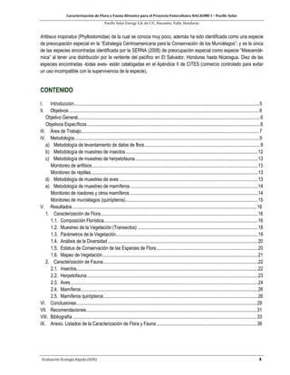Caracterización de Flora y Fauna Silvestre para el Proyecto Fotovoltaico NACAOME I – Pacific Solar
Pacific Solar Energy S.A. de C.V., Nacaome, Valle; Honduras
Evaluación Ecología Rápida (EER) 4
Artibeus inopinatus (Phyllostomidae) de la cual se conoce muy poco, además ha sido identificada como una especie
de preocupación especial en la “Estrategia Centroamericana para la Conservación de los Murciélagos”; y es la única
de las especies encontradas identificada por la SERNA (2008) de preocupación especial como especie “Mesoendé-
mica” al tener una distribución por la vertiente del pacifico en El Salvador, Honduras hasta Nicaragua. Diez de las
especies encontradas -todas aves- están catalogadas en el Apéndice II de CITES (comercio controlado para evitar
un uso incompatible con la supervivencia de la especie).
CONTENIDO
I. Introducción...........................................................................................................................................................5
II. Objetivos ...............................................................................................................................................................6
Objetivo General.........................................................................................................................................................6
Objetivos Específicos.................................................................................................................................................6
III. Área de Trabajo.....................................................................................................................................................7
IV. Metodología...........................................................................................................................................................9
a) Metodología de levantamiento de datos de flora.................................................................................................9
b) Metodología de muestreo de insectos...............................................................................................................12
c) Metodología de muestreo de herpetofauna.......................................................................................................13
Monitoreo de anfibios...........................................................................................................................................13
Monitoreo de reptiles............................................................................................................................................13
d) Metodología de muestreo de aves ....................................................................................................................13
e) Metodología de muestreo de mamíferos...........................................................................................................14
Monitoreo de roedores y otros mamíferos ...........................................................................................................14
Monitoreo de murciélagos (quirópteros)...............................................................................................................15
V. Resultados ..........................................................................................................................................................16
1. Caracterización de Flora....................................................................................................................................16
1.1. Composición Florística.................................................................................................................................16
1.2. Muestreo de la Vegetación (Transectos).....................................................................................................18
1.3. Parámetros de la Vegetación.......................................................................................................................19
1.4. Análisis de la Diversidad..............................................................................................................................20
1.5. Estatus de Conservación de las Especies de Flora.....................................................................................20
1.6. Mapeo de Vegetación..................................................................................................................................21
2. Caracterización de Fauna..................................................................................................................................22
2.1. Insectos........................................................................................................................................................22
2.2. Herpetofauna...............................................................................................................................................23
2.3. Aves.............................................................................................................................................................24
2.4. Mamíferos....................................................................................................................................................26
2.5. Mamíferos quirópteros.................................................................................................................................26
VI. Conclusiones.......................................................................................................................................................29
VII. Recomendaciones...............................................................................................................................................31
VIII. Bibliografía ..........................................................................................................................................................33
IX. Anexo. Listados de la Caracterización de Flora y Fauna....................................................................................36
 