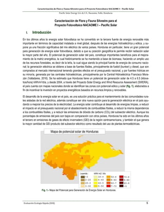 Caracterización de Flora y Fauna Silvestre para el Proyecto Fotovoltaico NACAOME I – Pacific Solar
Pacific Solar Energy S.A. de C.V., Nacaome, Valle; Honduras
Evaluación Ecología Rápida (EER) 5
Caracterización de Flora y Fauna Silvestre para el
Proyecto Fotovoltaico NACAOME I – Pacific Solar
I. Introducción
En los últimos años la energía solar fotovoltaica se ha convertido en la tercera fuente de energía renovable más
importante en términos de capacidad instalada a nivel global, después de las energías hidroeléctrica y eólica, y su-
pone ya una fracción significativa del mix eléctrico de varios países. Honduras en particular, tiene un gran potencial
para generación de energía solar fotovoltaica, debido a que su posición geográfica le permite recibir radiación solar
la mayor parte del año. El potencial de generación solar del país, constituye importantes beneficios para el mejora-
miento de la matriz energética, la cual históricamente se ha mantenido a base de biomasa, haciendo un amplio uso
de los recursos forestales, es decir de la leña, la cual sigue siendo la principal fuente de energía de consumo nacio-
nal; la generación eléctrica se obtiene a base de fuentes fósiles, principalmente de fueloil (bunker) y diesel, que son
comprados al mercado internacional teniendo grandes efectos en el presupuesto nacional, y por fuentes hídricas en
su minoría, generada por las centrales hidroeléctricas, principalmente por la Central Hidroeléctrica Francisco Mora-
zán (Valladares, 2016). Se ha estimado que Honduras tiene un potencial de generación solar de 4.5 a 6.5 (kilova-
tios/hora) kWh/m2/día, y desde 2004, a través del Proyecto Solar Energy and Wind Resource Assessment (SWERA),
el país cuenta con mapas nacionales donde se identifican las zonas con potencial eólico y solar (fig. 1), elaborados a
fin de incentivar la inversión en proyectos energéticos basados en recursos limpios y renovables.
El desarrollo de la energía solar en el país, es una solución práctica para el mantenimiento de las comunidades rura-
les aisladas de la red eléctrica, además constituye ser otra nueva opción para la generación eléctrica en el país ayu-
dando a mejorar los precios de la electricidad. La energía solar contribuye al desarrollo de energías limpias, a reducir
el impacto en el presupuesto nacional por el abastecimiento de combustibles fósiles, a reducir la misma dependencia
a los combustibles fósiles, y a reducir las emisiones de dióxido de carbono (CO2) del subsector eléctrico. Aunque los
porcentajes de emisiones del país son bajos en comparación con otros países, Honduras ha sido en los últimos años
el tercero en emisiones de gases de efecto invernadero (GEI) de la región centroamericana, y también el que genera
la mayor cantidad de GEI producto del subsector eléctrico como resultado del uso de plantas termoeléctricas.
Fig. 1.- Mapa del Potencial para Generación de Energía Solar en Honduras.
 