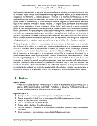 Caracterización de Flora y Fauna Silvestre para el Proyecto Fotovoltaico NACAOME I – Pacific Solar
Pacific Solar Energy S.A. de C.V., Nacaome, Valle; Honduras
Evaluación Ecología Rápida (EER) 6
Los impactos medioambientales de la energía solar son ecológicamente asumibles en comparación con otras fuen-
tes energéticas. Con el correcto tratamiento de los residuos y la gestión de los impactos, es una de las fuentes me-
nos agresivas con el ambiente. La extracción, producción y transporte de los materiales, la infraestructura, y la elimi-
nación de la cobertura vegetal, son los procesos que generan mayor impacto ambiental. Durante la fabricación de
paneles solares, se producen GEI y se utilizan numerosas sustancias peligrosas que sin las medidas adecuadas
llegan al medio ambiente afectando los recursos naturales. Los parques solares, dependiendo de su localización,
pueden provocar la degradación del suelo y pérdidas de hábitats, debido a la eliminación de la cobertura vegetal. La
pérdida de suelo es casi permanente durante la vida útil de los parques, motivando los procesos de erosión y deserti-
ficación. La eliminación de vegetación significa pérdida de especies de plantas, y de hábitats para muchas especies
de animales. Los parques solares están un poco restringidos en cuanto a tener usos simultáneos, por ejemplo, con la
agricultura o la ganadería, o establecer linderos o parches de vegetación. Aunque estos impactos podrían minimizar-
se si se utilizaran únicamente las áreas más degradadas, o las que tengan menor valor ecológico; las instalaciones
en hogares o industrias no ocasionan impacto sobre el terreno, ya que se instalan sobre edificaciones existentes.
Considerando que, con la instalación de paneles solares, el impacto local más significativo es el corte de la vegeta-
ción del área donde se realizan los proyectos, y por consiguiente el desplazamiento de las especies de fauna que
habita dicha zona, por lo que es necesario evaluar si los terrenos son aptos para producción de energía, y descartar
aquellas con condiciones para el potencial agrícola y los que tengan alta capacidad biológica. La realización de estu-
dios de vegetación y de fauna previos, es en muchos casos imprescindible, ya que se debe determinar si hay la
presencia de especies de interés, dignas de protección, presencia de endemismos, o especies protegidas. La Eva-
luación Ecológica Rápida (EER) es una metodología utilizada para evaluar el estado de conservación de una zona
en periodos de tiempo cortos, y puede ser una buena opción para evaluar áreas pequeñas con fines de producción
energética. La evaluación de la composición florística y faunística de un lugar juega un papel importante para el es-
tudio de los ecosistemas y para su conservación, no solo por brindar la información de las especies existentes, sino
porque además dan las bases para conocer los tipos de hábitats y las coberturas vegetales, y una aproximación al
estudio de las amenazas de las actividades humanas sobre las especies, y de cómo reducir esos efectos adversos.
II. Objetivos
Objetivo General
Realizar una Evaluación Ecológica Rápida (EER) en un terreno de 8.05 hectáreas (ha) de extensión, para la
expansión del Proyecto Fotovoltaico NACAOME I – Pacific Solar, de la Empresa Pacific Solar Energy S.A. de
C.V. en el Municipio de Nacaome, Departamento de Valle, Honduras.
Objetivos Específicos
1. Definir protocolos de muestreo representativos para el área de estudio en particular.
2. Realizar la caracterización de la flora y la fauna representativa del área de expansión del Proyecto.
3. Realizar un mapeo de la vegetación existente.
4. Calcular parámetros de la composición florística.
5. Realizar análisis estadísticos de los datos colectados.
6. Identificar el estado de conservación de las especies encontradas según reglamentos y leyes nacionales e in-
ternacionales.
7. Brindar conclusiones y recomendaciones de acuerdo a los hallazgos encontrados.
 