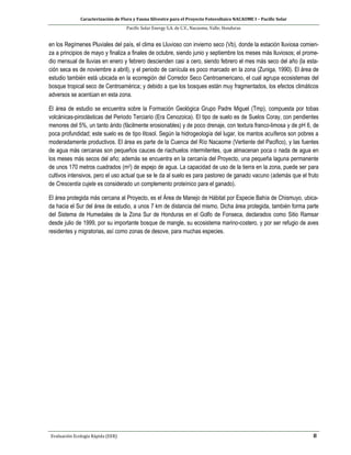 Caracterización de Flora y Fauna Silvestre para el Proyecto Fotovoltaico NACAOME I – Pacific Solar
Pacific Solar Energy S.A. de C.V., Nacaome, Valle; Honduras
Evaluación Ecología Rápida (EER) 8
en los Regímenes Pluviales del país, el clima es Lluvioso con invierno seco (Vb), donde la estación lluviosa comien-
za a principios de mayo y finaliza a finales de octubre, siendo junio y septiembre los meses más lluviosos; el prome-
dio mensual de lluvias en enero y febrero descienden casi a cero, siendo febrero el mes más seco del año (la esta-
ción seca es de noviembre a abril), y el periodo de canícula es poco marcado en la zona (Zuniga, 1990). El área de
estudio también está ubicada en la ecorregión del Corredor Seco Centroamericano, el cual agrupa ecosistemas del
bosque tropical seco de Centroamérica; y debido a que los bosques están muy fragmentados, los efectos climáticos
adversos se acentúan en esta zona.
El área de estudio se encuentra sobre la Formación Geológica Grupo Padre Miguel (Tmp), compuesta por tobas
volcánicas-piroclásticas del Periodo Terciario (Era Cenozoica). El tipo de suelo es de Suelos Coray, con pendientes
menores del 5%, un tanto árido (fácilmente erosionables) y de poco drenaje, con textura franco-limosa y de pH 6, de
poca profundidad; este suelo es de tipo litosol. Según la hidrogeología del lugar, los mantos acuíferos son pobres a
moderadamente productivos. El área es parte de la Cuenca del Río Nacaome (Vertiente del Pacifico), y las fuentes
de agua más cercanas son pequeños cauces de riachuelos intermitentes, que almacenan poca o nada de agua en
los meses más secos del año; además se encuentra en la cercanía del Proyecto, una pequeña laguna permanente
de unos 170 metros cuadrados (m2) de espejo de agua. La capacidad de uso de la tierra en la zona, puede ser para
cultivos intensivos, pero el uso actual que se le da al suelo es para pastoreo de ganado vacuno (además que el fruto
de Crescentia cujete es considerado un complemento proteínico para el ganado).
El área protegida más cercana al Proyecto, es el Área de Manejo de Hábitat por Especie Bahía de Chismuyo, ubica-
da hacia el Sur del área de estudio, a unos 7 km de distancia del mismo. Dicha área protegida, también forma parte
del Sistema de Humedales de la Zona Sur de Honduras en el Golfo de Fonseca, declarados como Sitio Ramsar
desde julio de 1999, por su importante bosque de mangle, su ecosistema marino-costero, y por ser refugio de aves
residentes y migratorias, así como zonas de desove, para muchas especies.
 