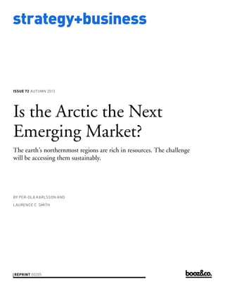 strategy+business
issue 72 AUTUMN 2013
reprint 00205
by Per-Ola Karlsson and
Laurence C. Smith
Is the Arctic the Next
Emerging Market?
The earth’s northernmost regions are rich in resources. The challenge
will be accessing them sustainably.
 