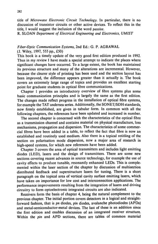 282
title of Microwave Electronic Circuit Technology. In particular, there is no
discussion of transistor circuits or other active devices. To reflect this in the
title, I would suggest the inclusion of the word passive.
R. SLOAN Department of Electrical Engineering and Electronics, UMIST
Fiber-Optic Communication Systems, 2nd Ed.: G. P. AGRAWAL
(1. Wiley, 1997, 555 pp., £50)
This book is a timely update of the very good first edition produced in 1992.
Thus in my review I have made a special attempt to indicate the places where
significant changes have occurred. To a large extent, the book has maintained
its previous structure and many of the alterations are incremental. However,
because the clearer style of printing has been used and the section layout has
been improved, the difference appears greater than it actually is. The book
covers an extremely large range of topics and provides an excellent starting
point for graduate students in optical fibre communications.
Chapter 1 provides an introductory overview of fibre systems plus some
basic communication principles and is largely the same as the first edition.
The changes made reflect progress in the installation of optical fibre systems,
for example the TAT undersea series. Additionally, the SONET/SDH standards,
now firmly established, are given in tabular form. In common with all the
following chapters, the references have been updated and increased in number.
The second chapter is concerned with the characteristics of the optical fibre
as a transmission channel and contains material on physical manufacture, loss
mechanisms, propagation and dispersion. The characteristics of some commer-
cial fibres have been added in a table, to reflect the fact that fibre is now an
established and routinely used medium. Also there is a topical retitling of the
section on polarisation mode dispersion, now a major area of research in
high-speed systems, for which new references have been added.
Chapter 3 covers the area of optical transmitters and includes light emitting
diodes (LED), lasers and the design of transmitters. There are some new
sections covering recent advances in source technology, for example the use of
cavity effects to produce tunable, resonantly enhanced LEDs. This is comple-
mented within the laser section of the chapter by discussion of multisection
distributed feedback and superstructure lasers for tuning. There is a short
paragraph on the topical area of vertical cavity surface emitting lasers, which
have taken on importance for low cost and interconnection applications. The
performance improvements resulting from the integration of lasers and driving
circuitry to form optoelectronic integrated circuits are also indicated.
Receivers form the basis of chapter 4, being the natural complement to the
previous chapter. The initial portion covers detectors in a logical and straight-
forward fashion, that is pn diodes, pin diodes, avalanche photodiodes (APDs)
and metal-semiconductor-metal devices. The last of these is an addition since
the first edition and enables discussion of an integrated receiver structure.
Within the pin and APD sections, there are tables of common material
 
