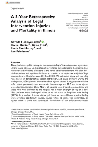Original Article
A 5-Year Retrospective
Analysis of Legal
Intervention Injuries
and Mortality in Illinois
Alfreda Holloway-Beth1
,
Rachel Rubin1,2
, Kiran Joshi3
,
Linda Rae Murray4
, and
Lee Friedman1
Abstract
There has been a public outcry for the accountability of law enforcement agents who
kill and injure citizens. Epidemiological surveillance can underscore the magnitude of
morbidity and mortality of citizens at the hands of law enforcement. We used hos-
pital outpatient and inpatient databases to conduct a retrospective analysis of legal
interventions in Illinois between 2010 and 2015. We calculated injury and mortality
rates based on demographics, spatial distribution, and cause of injury. During the
study period, 8,384 patients were treated for injuries caused during contact with law
enforcement personnel. Most were male, the mean age was 32.7, and those injured
were disproportionately black. Nearly all patients were treated as outpatients, and
those who were admitted to the hospital had a mean of length of stay of 6 days.
Most patients were discharged home or to an acute or long-term care facility
(83.7%). It is unclear if those discharged home or to a different medical facility
were arrested, accidentally injured, injured when no crime was committed, or
injured when a crime was committed. Surveillance of law enforcement–related
1
School of Public Health, Environmental and Occupational Health Sciences, University of Illinois at
Chicago, Chicago, Illinois, USA
2
Cook County Department of Public Health, Forest Park, Illinois, USA
3
Cook County Department of Public Health, Oak Forest Health Center, Oak Forest, Illinois, USA
4
Health & Medicine Policy Health Group, Chicago, Illinois, USA
Corresponding Author:
Alfreda Holloway-Beth, School of Public Health, Environmental and Occupational Health Sciences,
University of Illinois at Chicago, 2121 West Taylor Ave. MC 922, Chicago, IL 60612, USA.
Email: ahollo2@uic.edu
International Journal of Health
Services
0(0) 1–17
! The Author(s) 2019
Article reuse guidelines:
sagepub.com/journals-permissions
DOI: 10.1177/0020731419836080
journals.sagepub.com/home/joh
 