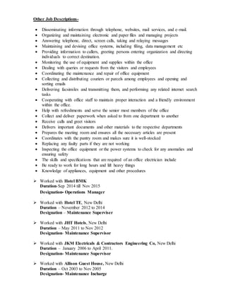 Other Job Descriptions-
 Disseminating information through telephone, websites, mail services, and e-mail.
 Organizing and maintaining electronic and paper files and managing projects
 Answering telephone, direct, screen calls, taking and relaying messages
 Maintaining and devising office systems, including filing, data management etc
 Providing information to callers, greeting persons entering organization and directing
individuals to correct destination.
 Monitoring the use of equipment and supplies within the office
 Dealing with queries or requests from the visitors and employees
 Coordinating the maintenance and repair of office equipment
 Collecting and distributing couriers or parcels among employees and opening and
sorting emails
 Delivering facsimiles and transmitting them, and performing any related internet search
tasks
 Cooperating with office staff to maintain proper interaction and a friendly environment
within the office.
 Help with refreshments and serve the senior most members of the office
 Collect and deliver paperwork when asked to from one department to another
 Receive calls and greet visitors
 Delivers important documents and other materials to the respective departments
 Prepares the meeting room and ensures all the necessary articles are present
 Coordinates with the pantry room and makes sure it is well-stocked
 Replacing any faulty parts if they are not working
 Inspecting the office equipment or the power systems to check for any anomalies and
ensuring safety
 The skills and specifications that are required of an office electrician include
 Be ready to work for long hours and lift heavy things
 Knowledge of appliances, equipment and other procedures
 Worked with Hotel BMK
Duration-Sep 2014 till Nov 2015
Designation- Operations Manager
 Worked with Hotel TE, New Delhi
Duration – November 2012 to 2014
Designation – Maintenance Superviser
 Worked with JHT Hotels, New Delhi
Duration – May 2011 to Nov 2012
Designation- Maintenance Supervisor
 Worked with JKM Electricals & Contractors Engineering Co, New Delhi
Duration – January 2006 to April 2011.
Designation- Maintenance Supervisor
 Worked with Allison Guest House, New Delhi
Duration – Oct 2003 to Nov 2005
Designation- Maintenance Incharge
 