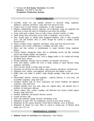  Worked with K.R. Kumar Electricals, New Delhi
Duration – Oct 2000 to Sept 2003
Designation- Maintenance Incharge
RESPONSIBILITIES:
 Assemble, install, test and maintain electrical or electronic wiring, eqiupment,
appliances, apparatus and fixtures using hand tools and power tools.
 Connect wires to circuit breakers, transformers or other components.
 Diagnose maifunctioning systems, apparatus and components, using test equipment and
hand tools, to locate the cause of a breakdown and correct the problem.
 Fasten small metal or plastic boxes to walls to house electrical switches or outlets.
 Install ground leads and connect power cables to equipment, such as motors.
 Place conduit (pipes or tubing) inside designated partitions, walls or other concealed
areas, and pull insulated wires or cables through the conduit to complete circuits
between boxes.
 Repair or replace wiring, equipment and fixrures using hand tools and power tools.
 eqiupment and to ensure conformance to building and safety codes.
 Direct and trian workers to install,maintain or repair electrical wiring, equipment
fixtures.
 Perform business management duties such as maintaining records and files, preparing
reports and ordering supplies and equipment.
 Perform physically demanding tasks, such as digging trnches to lay conduit and moving
and lifting heavy objects.
 Provide preliminary sketches and cost estimates for materials and services.
 Work from ladders, scaffols and roofs to install, maintain or repair electrical wiring,
equipment and fixtures.
 Trace out short circuits in wiring using test meter.
 Measured, cut and bent wire and conduct, using measuring instruments and hand tools.
 Maintened tools, vehicles, and equipment and kept parts and supplies in order.
 Drilled holes and pulled or pushed wiring through openings, using hand and power
tools.
 Disassembled defective electrical equipment , replaced defective or worn parts, and
reasembled equipment, using hand tools.
 Examined electrical units for loose connections and broken insulation and tightened
connetions, using hand tools.
 Stripped insulation from wire ends, using wire stripped pliers, and attached wires to
terminals for subsequent sildering.
 Thread conduct ends, connect couplings, and fabricated and secured conduit support
brackets, using hand tools.
 Installed, maintained and repaired electrical systems
 Carried out house calls
 Dealt with residential heating electrical and pluming needs
 Maintained & repair VRV Air conditioning out door in door circuit inwiring.
 Maintained all wifi systems disbuvted Server Hub & Teleponic server & Systems
 Maintained & Repair hot water Plant & curcuit in wireing type of Element diesel
engine gas L.P.G. etc.
PROFESSIONAL COURSE:
 Diploma Course of electrician from Bulandsehar. Uttar Pradesh.
 