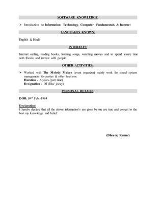 SOFTWARE KNOWLEDGE:
 Introduction to Information Technology, Computer Fundamentals & Internet
LANGUAGES KNOWN:
English & Hindi
INTERESTS:
Internet surfing, reading books, listening songs, watching movies and to spend leisure time
with friends and interest with people.
OTHER ACTIVITIES:
 Worked with The Melody Maker (event organizer) mainly work for sound system
management for parties & other functions.
Duration - 5 years (part time)
Designation - DJ (Disc jocky)
PERSONAL DETAILS:
DOB: 09th Feb -1984
Declaration:
I hereby declare that all the above information’s are given by me are true and correct to the
best my knowledge and belief.
(Dheeraj Kumar)
 