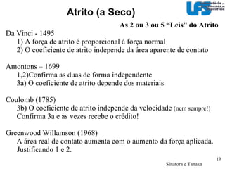Designa-se por  atrito  (1) a força tangencia á interface comum entre   dois corpos quando, sobre a ação de uma força externa, um dos corpos se move ou tende a se mover relativamente á superfície do outro Coeficiente de  atrito  (2) é a relação adimensional entre a força de atrito entre dois corpos e a força normal que comprime estes corpos. 02 – Os tipos de desgaste Atrito  µ  = (Força Tangencial)/(Força Normal)‏ 