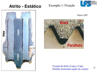 Atrito Regra: O coeficiente de atrito estático é maior do que o cinemático E stático  x cinemático  (dinâmico)  Força Tangencial (T)‏ Exemplos: Materiais  µ stat  µ c(d)  µ c(d) / µ stat  Aço x aço  (óleo)  0,15  0,08  ~0,5 Aço x aço  (estearato de calcio)  0,113  0,117  ~ 1 Aço  x aço  (bissulfeto de Mo)   0,053  0,050  ~ 1 Diamante x Diamante  0,1  0,1  ~ 1 Força Normal (N)‏ T = F Tmax =  µ stat N Tmax =  µ c(d) N 