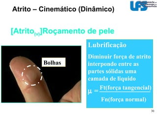 Atrito - Estático Controle do atrito estático CAUSA ESTRATÉGIAS Possíveis causas e estratégias Química (adesão)‏ formação de ligações entre as superfícies Mecânica penetração de asperezas duras em um contra-corpo de menor dureza Compatibilidade Lubrificação Rugosidade Vibração Temperatura Dureza Rugosidade do corpo de maior H Revestimentos Pressão de contato 