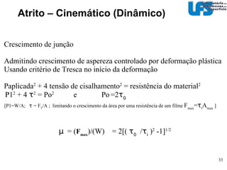 Atrito – Cinemático (Dinâmico)‏ Teorias de atrito (para metais)‏ - intertravamento de asperezas  µ  = 0 - adesão e deformação plástica  µ   =  µ ad  +  µ def   W W~ AH Área  A tensão de cisalhamento  s F ad = As µ ad   = ( As )/(AH)‏ µ ad  = s/H ~ 0,2  Filme - exemplo 