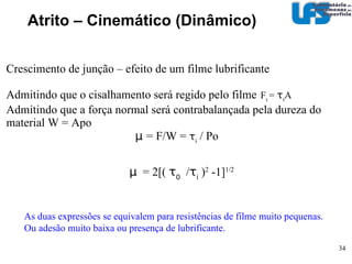 Atrito – Cinemático (Dinâmico)‏ deformação plástica  Área lateral projetada  ax F def =AH=H ax  = a tan α   Área vertical projetada  A =  π a 2 /2 W= AH =  1/2H πx 2 tan 2 α µ def   = ( F def )/(W)  µ def  = co t α   ~ 0,1  Cone largura 2a Profundidade  x α µ   =  µ ad  +  µ def   µ   =  0,2 + 0,1 = 0,3!!!  