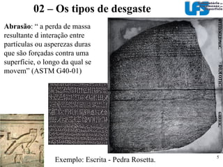 02 – Os tipos de desgaste Desgaste por partículas duras Abrasão (Abrasion – Abrasive wear)‏ Erosão (Erosion)‏ Erosão por cavitação (Cavitation erosion)‏ Desgaste por deslizamento  Desgaste por deslizamento (Sliding wear)‏ Fretting (Fretting wear)‏ Fadiga de contato (Contatct fatigue, rolling contact fatigue, rolling contact wear)‏ Hutchings 1992 
