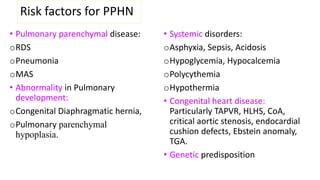 Risk factors for PPHN
• Pulmonary parenchymal disease:
oRDS
oPneumonia
oMAS
• Abnormality in Pulmonary
development:
oCongenital Diaphragmatic hernia,
oPulmonary parenchymal
hypoplasia.
• Systemic disorders:
oAsphyxia, Sepsis, Acidosis
oHypoglycemia, Hypocalcemia
oPolycythemia
oHypothermia
• Congenital heart disease:
Particularly TAPVR, HLHS, CoA,
critical aortic stenosis, endocardial
cushion defects, Ebstein anomaly,
TGA.
• Genetic predisposition
 