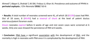 Ahmed T, Abqari S, Shahab T, Ali SM, Firdaus U, Khan IA. Prevalence and outcome of PPHN in
perinatal asphyxia. J Clin Neonatol 2018;7:63-6
• Results: A total number of neonates screened were 41, of which 18 (43.9%) cases had PAH.
Out of 18 cases, 8 (44.4%) had a reversal of shunt at the level of patent ductus
arteriosus/patent foramen ovale.
Eleven neonates expired before 6 weeks of age and rest seven cases were screened at 6
weeks. Only one case showed the persistence of PAH at 6 weeks.
• Conclusion: PNA have a significant association with the development of PAH, and the
mortality is high in neonates with PNA once it is complicated by the development of PAH.
 