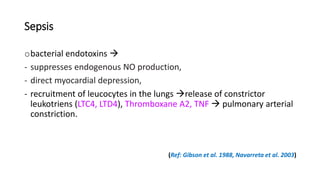 Sepsis
obacterial endotoxins 
- suppresses endogenous NO production,
- direct myocardial depression,
- recruitment of leucocytes in the lungs release of constrictor
leukotriens (LTC4, LTD4), Thromboxane A2, TNF  pulmonary arterial
constriction.
(Ref: Gibson et al. 1988, Navarreta et al. 2003)
 