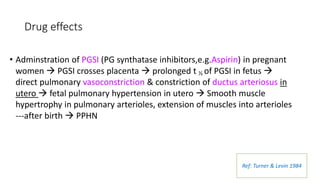Drug effects
• Adminstration of PGSI (PG synthatase inhibitors,e.g.Aspirin) in pregnant
women  PGSI crosses placenta  prolonged t ½ of PGSI in fetus 
direct pulmonary vasoconstriction & constriction of ductus arteriosus in
utero  fetal pulmonary hypertension in utero  Smooth muscle
hypertrophy in pulmonary arterioles, extension of muscles into arterioles
---after birth  PPHN
Ref: Turner & Levin 1984
 