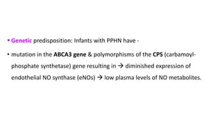  Genetic predisposition: Infants with PPHN have -
• mutation in the ABCA3 gene & polymorphisms of the CPS (carbamoyl-
phosphate synthetase) gene resulting in  diminished expression of
endothelial NO synthase (eNOs)  low plasma levels of NO metabolites.
 
