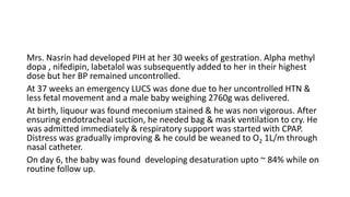 Mrs. Nasrin had developed PIH at her 30 weeks of gestration. Αlpha methyl
dopa , nifedipin, labetalol was subsequently added to her in their highest
dose but her BP remained uncontrolled.
At 37 weeks an emergency LUCS was done due to her uncontrolled HTN &
less fetal movement and a male baby weighing 2760g was delivered.
At birth, liquour was found meconium stained & he was non vigorous. After
ensuring endotracheal suction, he needed bag & mask ventilation to cry. He
was admitted immediately & respiratory support was started with CPAP.
Distress was gradually improving & he could be weaned to O2 1L/m through
nasal catheter.
On day 6, the baby was found developing desaturation upto ~ 84% while on
routine follow up.
 