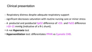 Clinical presentation
- Respiratory distress despite adequate respiratory support
- significant decreases saturation with routine nursing care or minor stress
- A preductal and postductal SpO2 difference of >5% and PaO2 difference
>10–15 mmHg (indicative of a R-L shunt).
• A +ve Hyperoxia test
• Hyperventilation test: differentiates PPHN vs Cyanotic CHD.
 