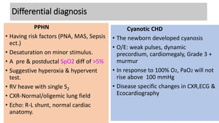 Differential diagnosis
Cyanotic CHD
• The newborn developed cyanosis
• O/E: weak pulses, dynamic
precordium, cardiomegaly, Grade 3 +
murmur
• In response to 100% O2, PaO2 will not
rise above 100 mmHg
• Disease specific changes in CXR,ECG &
Ecocardiography
PPHN
• Having risk factors (PNA, MAS, Sepsis
ect.)
• Desaturation on minor stimulus.
• A pre & postductal SpO2 diff of >5%
• Suggestive hyperoxia & hypervent
test.
• RV heave with single S2
• CXR-Normal/oligemic lung field
• Echo: R-L shunt, normal cardiac
anatomy.
 