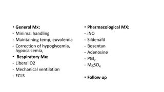 • General Mx:
- Minimal handling
- Maintaining temp, euvolemia
- Correction of hypoglycemia,
hypocalcemia,
• Respiratory Mx:
- Liberal O2
- Mechanical ventilation
- ECLS
• Pharmacological MX:
- iNO
- Sildenafil
- Bosentan
- Adenosine
- PGI2
- MgSO4
• Follow up
 