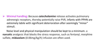  Minimal handling: Because catecholamine release activates pulmonary
adrenergic receptors, thereby potentially raise PVR, infants with PPHN are
extremely labile with significant deterioration after seemingly “minor”
stimuli.
Noise level and physical manipulation should be kept to a minimum. a
narcotic analgesic that blocks the stress response, such as fentanyl, morphine
sulfate, midazolam (0.06mg/kg/h) infusion are often used.
 