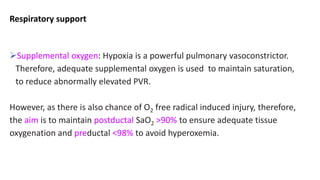 Respiratory support
Supplemental oxygen: Hypoxia is a powerful pulmonary vasoconstrictor.
Therefore, adequate supplemental oxygen is used to maintain saturation,
to reduce abnormally elevated PVR.
However, as there is also chance of O2 free radical induced injury, therefore,
the aim is to maintain postductal SaO2 >90% to ensure adequate tissue
oxygenation and preductal <98% to avoid hyperoxemia.
 