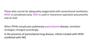 Those who cannot be adequately oxygenated with conventional ventilation,
HFOV is considered early. HFJV is used in meconium aspiration pneumonitis
and air leak.
When PPHN complicates pulmonary parenchymal disease, ventilator
strategies changed accordingly.
In the presence of parenchymal lung disease, infants treated with HFOV
combined with iNO.
 